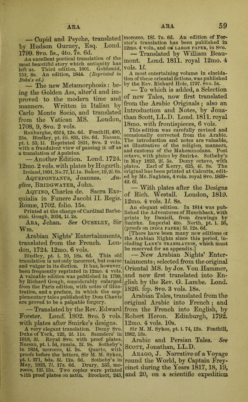 — Cupid and Psyclie, translated by Hudson Hurney, Esq. Lond. 1799. 8vo. 5s., 4to. 7s. 6d. An excellent poetical translation of the most beautiful story which antiquity has left us. Third edition, 1801. Goldsmid, 152, 8s. An edition, 1844. (Re-printed in Bohris ed.) — The new Metamorphosis : be- ing the Holden Ass, alter’d and im- proved to the modern time and manners. Written in Itahan by Carlo Monte Socio, and translated from the Vatican MS. London, 1708, 9, 8vo. 2 vols. Roxburghe, 6674,12s. 6d. Fonthill, 490, 15s. Bindley, pt. iii. 835,18s. 6d. Nassau, pt. i. 53, Ih Reprinted 1821, 8vo. 2 vols. with a fraudulent view of passing it off as a translation of Apuleius. — Another Edition, Lond. 1724. 12mo, 2 vols. with plates by Hogarth. Ireland, 1801, No.77, IZ. Is. Baker, 19,2Z. 6s. Aquepontanus, Joannes. An- glice^ Beidgwatee, John. Aqeino, Charles de. Sacra Exe- quialia in Eunere Jacobi II. Eegis. Eomse, 1702. foho. 15s. Printed at the charge of Cardinal Barbe- rini. Gough, 2034, \l. 2s. Aea, Jehan. See Ofseley, Sir Wm. Arabian Nights’ Entertainments, translated from the French. Lon- don, 1724. 12mo. 6 vols. Bindley, pt. i, 10, 18s. 6d. This old translation is not only incorrect, but coarse and vulgar in its diction. It has, however, been frequently reprinted in 12mo. 4 vols. A valuable edition was published in 1798, by Richard Gough, considerably enlarged from the Paris edition, with notes of illus- tration, and a preface, in which the sup- plementary tales published by Dom Chavis are proved to be a palpable forgery, — Translated by the Rev. Edward Forster. Lond'. 1802. 8vo. 5 vols. ■yvith plates after Smirke’s designs. A very elegant translation. Demy 8vo. Duke of York, 125, 2?. 11s. Saunders’ in 1818, 3L Royal 8vo. with proof plates, Nassau, pt. i. 54, russia, 3f. 9s. Sotheby’s in 1824, morocco, 4Z. 9s. Quarto, with proofs before the letters. Sir M. M. Sykes, pt. i. 271, bds. 51. 12s, 6d. Sotheby’s in May, 1823, 71. 17s. 6d. Drury, 533, mo- rocco, 121.15s. Two copies were printed vith proof plates on satin. Brockett, 243, morocco, 181. 7s. 6d. An edition of For- ster’s translation has been published in 12mo. 4 vols., and oh large paper, in 8vo. — Translated by Wilham Beau- mont, Lond. 1811. royal 12mo. 4 vols. 11. A most entertaining volume in elucida- tion of these oriental fictions, was published by the Rev. Richard Hole, 1797. 8vo. 5s. — To which is added, a Selection of new Tales, now first translated from the Arabic Originals ; also an Introduction and Notes, by Jona- than Scott, LL.D. Lond. 1811. royal 18mo. with frontispieces, 6 vols. This edition was carefully revised and occasionally corrected from the Arabic. The introduction and notes are valuable, as illustrative of the religion, manners, and customs of the Mahommedans. Post octavo, with plates by Smirke. Sotheby’s in May 1823, 21. 5s. Demy octavo, with plates. Earl of Kerry, 625, 4Z. 8s. The original has been printed at Calcutta, edit- ed by Me. Naghten, 4 vols. royal 8vo. 1839- 42. Ql. — With plates after the Designs of Rich, WestaU. London, 1819. 12mo. 4 vols. 11. 8s. An elegant edition. In 1814 was pub- lished the Adventures of Hunchback, with prints by Daniell, from drawings by Smirke. Imperial 4to. North, pt. i. 36, (proofs on india paper) 51.12s. 6d. [There have been many new editions oi the Arabian Nights since this period, in- cluding Lane’s translation, which must be reserved for an appendix.] — New Arabian Nights’ Enter- tainments ; selected from the original Oriental MS. by Jos. Yon Hammer, and now first translated into En- ghsh by the Rev. G-. Lambe. Lond. 1826, fcp, 8vo. 3 vols. 18s. Arabian Tales, translated from the original Arabie into French; and from the French into English, by Robert Heron. Edinburgh, 1792. 12mo, 4 vols. 10s. Sir M. M, Sykes, pt. i. 74,12s. Fonthill, 1982, 13s. Arabic and Persian Tales. See Scott, Jonathan, LL.D. Aeago, J. Narrative of aYoyage round the World, by Captain Frey- cinet duriug the Years 1817,18, 19, and 20, on a scientific expedition