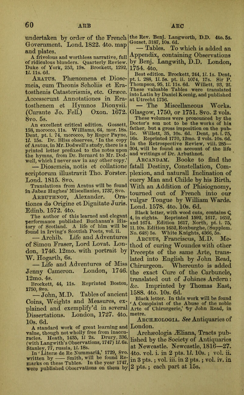 undertaken by order of the French Government. Lond. 1822. 4to. map and plates. A frivolous and -worthless narrative, full of ridiculous blunders. Quarterly Review. Duke of York, 253, 19s. Brockett, 1292, 1^. 11s. 6d. Arattjs. Phsenomena et Diose- meia, cum Theonis Scholiis et Era- tosthenis Catasterismis, etc. Greece. Accesserunt Annotationes in Era- tosthenem et Hymnos Dionysii. (Curante Jo. Fell.) Oxon. 1672. 8vo. 5s. An excellent critical edition. Gossett, 158, morocco, 11s. Williams, 64, mor. 18s. Dent, pt. i. 74, morocco, by Roger Payne, li. 15s. Dr. Bliss observes, ‘ In the copy of Aratus, in Mr. Dodwell’s study, there is a printed letter prefixed to the notes upon the hymns, from Dr. Bernard to Mr. Dod- well, which I never saw in any other copy.’ — Diosemeia, notis et collatione scriptorum illustravit Tho. Forster. Lond. 1815. 8vo. Translations from Aratus -will he found in Jabez Hughes’ Miscellanies, 1737, 8vo. Arbuthnot, Alexander. Ora- tiones do Origine et Dignitate Juris. Edinb. 1572. 4to. The author of this learned and elegant performance published Buchanan’s His- tory of Scotland. A life of him will be found in Irving’s Scottish Poets, vol. ii. — Archib. Life and Adventures of Simon Fraser, Lord Lovat. Lon- don, 1746. 12mo. with portrait by W. Hogarth, 6s. — Life and Adventures of Miss Jenny Camei’on. London, 1746. 12mo. 4s. Brockett, 44, 11s. Reprinted Boston, 1750, 8vo. — John, M.D. Tables of ancient Coins, Weights and Measures, ex- plained and exemplify’d in several Dissertations. London, 1727. 4to. 10s. 6d. A standard work of great learning and value, though not wholly free from inaccu- racies. Heath, 1435, ll 2s. Drury, 336, (with Langwith’s Observations, 1747) H.6s. Stanley, 77, russia, 11.18s. In ‘Literae de Re Nummari^,’ 1729, 8vo. ■written by Smith, will be found Re- marks on these Tables. In the year 1747, were published Observations on them by the Rev. Benj. Langworth, D.D, 4to. 5s. Gosset, 3187, lOs. 6d. — Tables. To which is added an Appendix, containing Observations by Benj. Langwith, D.D. London, 1754. 4to. Best edition. Brockett, 244,11. Is. Dent, pt. i. 288, 11. 5s. pt. ii. 1074, 17s. Sir P. Thompson, 95, 11. 11s. 6d. Willett, 93, 21. These valuable Tables were translated into Latin by Daniel Koenig, and published at Utrecht 1756. — The Miscellaneous Works. Glasgow, 1750, or 1751. 8vo. 2 vols. These volumes were pronounced by the Doctor’s son not to be the works of his father, but a gross imposition on the pub- lic. Willett, 35, 10s. 6d. Dent, pt. i. 75, 16s. Reprinted 1770,12mo. 2 vols. 10s. 6d. In the Retrospective Review, viii. 285— 304, will be found an account of the life and writings of Dr. Arbuthnot. Arcandam. Booke to find the fataU Destiny, Constellation, Com- plexion, and natural! Inchnation of euery Man and Childe by his Birth. With an Addition of Phisiognomy, tourned out of Fi’ench into our vulgar Tongue by WiUiam Warde. Lond. 1578. 4to. 10s. 6d. Black letter, with wood cuts, contains Q 4, in eights. Reprinted 1592, 1617, 1652, and 1674. Edition 1617, North, pt. i. 75, 11.10s. Edition 1652, Roxburghe, (Supplem. No. 648) 5s. White Knights, 4366, 5s. Aegeus, Franciscus, M.D. Me- thod of cmnng Woundeswith other Precepts of the same Arte, trans- lated into English by John Read, Chirurgeon. Whereimto is added the exact Cure of the Carbuncle, translated out of Johanes Adem: &c. Imprinted by Thomas East, 1588. 4to. 10s. 6d. Black letter. In this work will be found ' A Complaint of the Abuse of the noble Arte of Chirurgerie,’ hy John Read, in metre. Arch.®ologia. See Antiquaries of London. Achseologia ^EHana, Tracts pub- hshed by the Society of Antiquaries at Newcastle. Newcastle, 1816—27. 4to. vol. i. in 2 pts. 11.10s.; vol. ii. in 3 pts.; vol. hi. in 2 pts.; vol. iv. in 2 pts.; each part at 15s.
