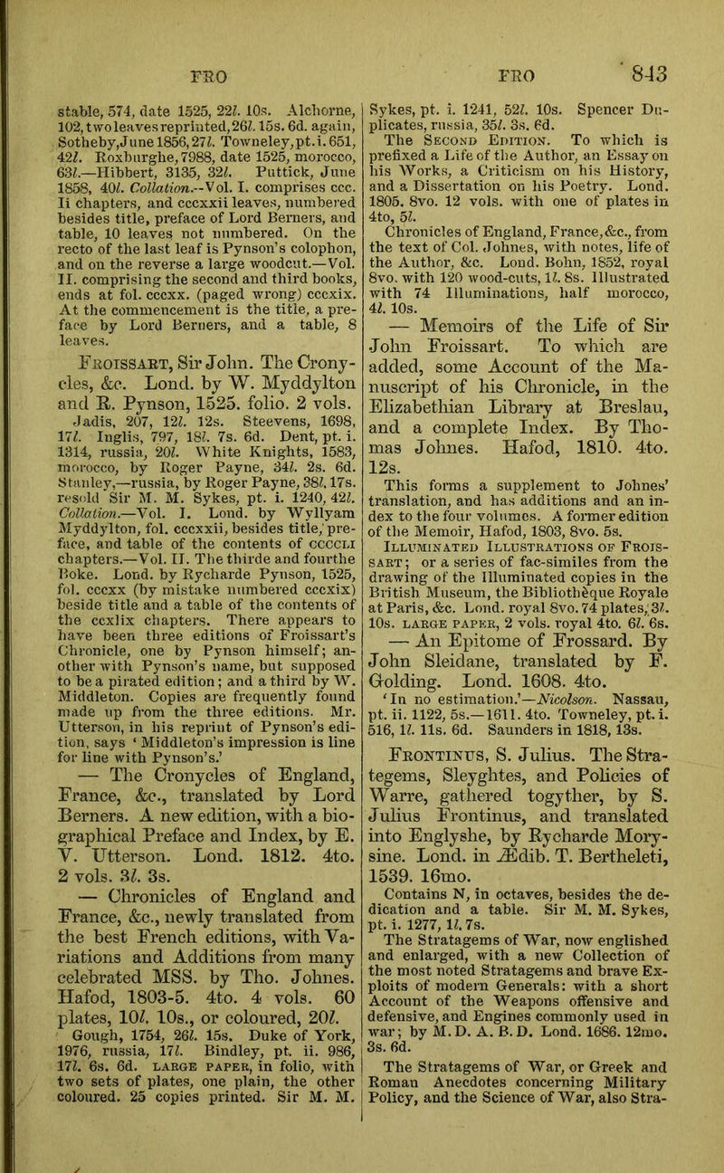 rso stable, 574, date 1525, 221. 10s. Alcborne, 102,twoleavesreprinted,26^. 15s. 6d. again, Sotheby,June 1856,271. Town eley, pt. i. 651, 427. Roxbiirghe,7988, date 1525, morocco, 637.—Hibbert, 3135, 327. Puttick, June 1858, 407. Collation.-So\. I. comprises ccc. li chapters, and cccxxii leaves, numbered besides title, preface of Lord Berners, and table, 10 leaves not numbered. On the recto of the last leaf is Pynson’s colophon, and on the reverse a lai’ge woodcut.—Vol. II. comprising the second and third books, ends at fol. cccxx. (paged wrong) cccxix. At the commencement is the title, a pre- face by Lord Berners, and a table, 8 leaves. Fkoissaet, Sir John. TheCrony- cles, &e. Lond, by W. Myddylton and R. Pynson, 1525. folio. 2 vols. Jadis, 207, 127. 12s. Steevens, 1698, 177. Inglis, 797, 187. 7s. 6d. Dent, pt. i. 1314, russia, 207. White Knights, 1583, morocco, by Roger Payne, 347. 2s. 6d. Stanley,—russia, by Roger Payne, 387,17s. resold Sir M. M. Sykes, pt. i. 1240, 427. Collation.—Vol. I. Lond. by Wyllyara Myddylton, fol. cccxxii, besides title,; pre- face, and table of the contents of ccccLi chapters.—Vol. II. The thirde and fourthe Boke. Lond. by Rycharde Pynson, 1525, fol. cccxx (by mistake numbered cccxix) beside title and a table of the contents of the ccxlix chaptei’s. There appears to have been three editions of Froissart’s Chronicle, one by Pynson himself; an- other with Pynson’s name, but supposed to be a pirated edition; and a third by W. Middleton. Copies are frequently found made up from the three editions. Mr. Uttei’son, in his reprint of Pynson’s edi- tion, says ‘ Middleton’s impression is line for line with Pynson’s.’ — The Cronycles of England, France, &e., translated by Lord Berners. A new edition, with a bio- graphical Preface and Index, by E. V. Utterson. Lond. 1812. 4to. 2 vols. BZ. 3s. — Chronicles of England and France, &c., newly translated from the best French editions, with Va- riations and Additions from many celebrated MSS. by Tho. Johnes. Hafod, 1803-5. 4to. 4 vols. 60 plates, lOZ. 10s., or coloured, 20Z. Gough, 1754, 267. 15s. Duke of York, 1976, russia, 177. Bindley, pt. ii. 986, 177. 6s. 6d. LARGE PAPER, in folio, with two sets of plates, one plain, the other coloured. 25 copies printed. Sir M. M. j FRO ‘ 843 Sykes, pt. i. 1241, 527. 10s. Spencer Du- plicates, ru.ssia, 357. 3s. 6d. The Second Edition. To which is prefixed a Life of the Author, an Essay on his Works, a Criticism on his History, and a Dissertation on his Poetry. Lond. 1805. 8vo. 12 vols. with one of plates in 4to, 57. Chronicles of England, France,&c., from the text of Col. Johnes, with notes, life of the Author, &c. Lond. Bohn, 1852, royal 8vo. with 120 wood-cuts, 17. 8s. Illustrated with 74 Illuminations, half morocco, 47.10s. — Memoirs of the Life of Sir John Froissart. To which are added, some Account of the Ma- nuscript of his Chronicle, in the Elizabethian Library at Breslau, and a complete Index. By Tho- mas Johnes. Hafod, 1810. 4to. 12s. This forms a supplement to Johnes’ translation, and has additions and an in- dex to the four volumes. A former edition of the Memoir, Hafod, 1803, 8vo. 5s. Illuminated Illustrations of Frois- sart; or a series of fac-similes from the drawing of the Illuminated copies in the British Museum, the Biblioth^que Royale at Paris, &c. Lond. royal 8vo. 74 plates,;37. 10s. large paper, 2 vols. royal 4to. 67. 6s. —■ An Epitome of Frossard. By John Sleidane, translated by F. Grolding. Lond. 1608. 4to. ‘In no estimation.’—Nicolson. Nassau, pt. ii. 1122, 5s.—1611. 4to. Towneley, pt. i. 516, 17. 11s. 6d. Saunders in 1818,13s. Feontinps, S. Julius. TheStra- tegems, Sleyghtes, and Pohcies of Warre, gathered togyther, by S. Julius Frontinus, and translated into Englyshe, by Rycharde Mory- sine. Lond. in Hi^dib. T. Bertheleti, 1539. 16mo. Contains N, in octaves, besides the de- dication and a table. Sir M. M. Sykes, pt. i. 1277, 17.7s. The Stratagems of War, now englished and enlarged, with a new Collection of the most noted Stratagems and brave Ex- ploits of modern Generals: with a short Account of the Weapons offensive and defensive, and Engines commonly used in war; by M.D. A. B.D. Lond. 1686. 12mo. 3s. 6d. The Stratagems of War, or Greek and Roman Anecdotes concerning Military Policy, and the Science of War, also Stra-
