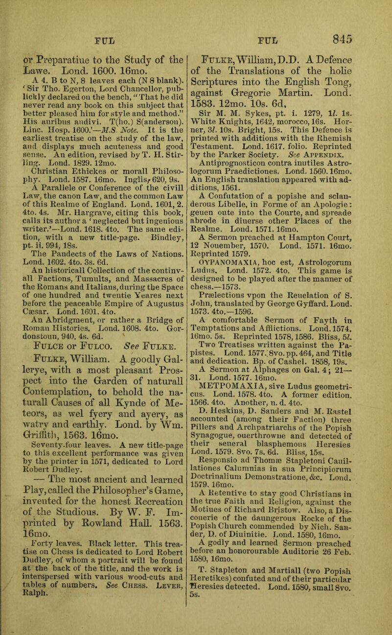 01’ Preparatiue to the Study of the Lawe. Lend. 1600. 16mo. A 4, B to N, 8 leaves each (N 8 blank). ‘ Sii’ Tho. Egerton, Loi’d Chancellor, pub- lichly declared on the bench, ‘'That he did never read any hook on tliis subject that better pleased him for style and method.” His aurihus andivi. T(ho.) S(anderson). Line. Hosp. 1600.’—J/.S. Note. It is the earliest treatise on the study of the law, ami displays much acuteness and good sense. An edition, revised by T. H. Stir- ling. Lond. 1829. 12mo. Christian Ethickes or morall Philoso- phy. Lond. 1587. 16mo. Inglis/ 620, 9s. A Parallele or Conference of the civill Law, the canon Law, and the common Law of this Realme of England. Lond. 1601, 2. 4to. 4s. Mr. Hargrave, citing this book, calls its author a ‘neglected but ingenious writer.’—Lond. 1618. 4to. The same edi- tion, with a new title-page. Bindley, pt. ii. 994, 18s. The Pandects of the Laws of Nations. Lond. 1602. 4to. 3s. 6d. An historical! Collection of the continv- all Factions, Tumults, and Massacres of the Romans and Italians, during the Space of one hundred and twentie Yeares next before the peaceable Empire of Augustus Caesar. Lond. 1601. 4to. An Abridgment, or rather a Bridge of Roman Histories. Lond. 1608. 4to. Gor- donstoun, 940, 4s. 6d. ' Fulce or Fulco. See Fflke. Fulke, William. A goodly Gral- lerye, with, a most pleasant Pros- pect into the Garden of naturall Contemplation, to behold the na- turall Causes of aU Kynde of Me- teors, as wel fyery and ayery, as watry and eartlhy. Lond. by Wm. Griffith, 1563. 16mo. Seventy-four leaves. A new title-page to this excellent performance was given by the printer in 1571, dedicated to Lord Robert Dudley. — The most ancient and learned Play, called the Philosopher’s Game, invented for the honest Recreation of the Studious. By W. F. Im- printed by Rowland HaU. 1563. 16mo. Forty leaves. Black letter. This trea- tise on Chess is dedicated to Lord Robert Dudley, of whom a portrait will be found at the back of the title, and the work is interspersed with various wood-cuts and tables of numbers. See Chess. Lever, Ralph. FtTLEE, WiUiam, D.D. A Defence of the Translations of the hohe Scriptures into the English Tong, against Gregorie Martin. Lond. 1583. 12mo. 10s. 6d, Sir M. M. Sykes, pt. i. 1279, 11. Is. White Knights, 1642, morocco, 16s. Hor- ner, 31. 10s. Bright, 15s. This Defence i.s printed with additions with the Rhemish Testament. Lond. 1617. folio. Reprinted by the Parker Society. See Appendix. Antiprognosticon contra inutiles Astro- logorum Praedictiones. Lond. 1560.16mo. An English translation appeared with ad- ditions, 1561. A Confutation of a popishe and sclau- derous Libelle, in Forme of an Apologie: geuen oute into the Courte, and spreads abrode in diuerse other Places of the Realme. Lond. 1571.16mo. A Sermon preached at Hampton Court, 12 Nouember, 1570. Lond. 1571. 16mo. Reprinted 1579. OYPANOMAXIA, hoc est, Astrologorum Ludiis. Lond. 1572. 4to. This game is designed to be played after the manner of chess.—1573. Praelections vpon the Reuelation of S. John, translated by George Gyflfard. LonL 1573. 4to.—1596. A comfortable Sermon of Fayth in Temptations and Afflictions. Lond. 1574. 16mo. 5s. Reprinted 1578,1586. Bliss, 51. Two Treatises written against the Pa- pistes. Lond. 1577.; 8vo. pp. 464, and Title and dedication. Bp. of Cashel. 1858, 19s. A Sermon at Alphages on Gal. 4; 21— 31. Lond. 1577. 16mo. METPOMAXIA, sive Ludus geometri- cus. Lond. 1578. 4to. A former edition. 1566. 4to. Anothei’, n. d. 4to. D. Heskins, D. Sanders and M. Rastel accounted (among their Faction) three Fillers and Archpatriarchs of the Popish Synagogue, ouerthrowne and detected of their seueral blasphemous Heresies Lond. 1579. 8vo. 7s. 6d. Bliss, 15s. Responsio ad Thomse Stapleton! Cauil- lationes Calumnias in sua Principiorura Doctrinalium Demonstratione, &c. Lond. 1579. 16mo. A Retentive to stay good Christians in the true Faith and Religion, against the Motiues of Richard Bristow. Also, a Dis- couerie of the daungerous Rocke of the Popish Church commended byNich. San- dex-, D. of Diuinitie. Lond. 1580, 16mo. A godly and learned Sermon preached before an honorourable Auditorie 26 Feb. 1580, 16mo. T. Stapleton and Martiall (two Popish Heretikes) confuted and of their particular Heresies detected. Lond. 1580, small 8vo. 5s.