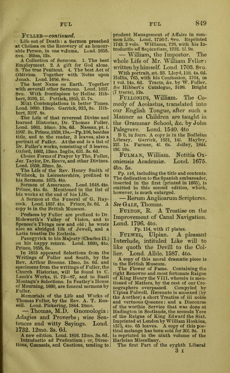 Fulleb,—continued, : Life out of Death: a Sermon preached at Chelsea on the Recovery of an honour- | able Person, in one volume. Lend. 1655. 8vo. Bliss, 12s. A Collection of Sermons. 1. The best Employment. 2. A gift for God alone. 3. The true Penitent. 4. The best Act of Oblivion. Together with ‘Notes npon Jonah. Lond. 1656. 8vo. The best Name on Earth. Together with severall other Sermons. Lond. 1657. 8vo. With frontispiece by Hollar. Hib- bert, 3195, U. Puttick, 1855,21. 7s. Mixt Contemplations in better Times. Lond. 1660. 12mo. Garrick, 923, 9s. Hib- bert, 3197. 8s. The Life of that reverend Divine and learned Historian, Dr. Thomas Fuller, Lond. 1661. 16mo. 10s. 6d. Nassau, pt. i. 1997. 9s. Prince,1858.19s.—Pp.:i06, besides title, and to the reader, 3 leaves, also a portrait of Fuller. At the end is a list of Dr. P’uller’s works, consisting of 3 leaves. Oxford, 1662, 12mo. Inglis, 631. 3s. 6d. Choice Forms of Prayer by Tho. Fuller, Jer. Taylor, Dr. Reeve, and other Divines. Lond. 1659, 32mo. 5s. The Life of the Rev. Henry Smith of Withcok, in Leicestershire, prefixed to his Sermons. 1675. 4to. Sermon of Assurance. Lond. 1648.4to. Prince, 4to. 6s. Mentioned in the list of his works at the end of his Life. A Sermon at the Funeral of G. Hay- cock. Lond. 1657.4to. Prince, 3s. 6d. A copy is in the British Museum. Prefaces by Fuller are prefixed to Dr. Holeworth’s Valley of Vision, and to Spencei’’s Things new and old; he wrote also an abridged life of Jewell, and a Latin treatise De Ecclesia. Panegyrick to his Majesty (Charles II.) on his happy return. Lond. 1660, 4to. Prince, 1858, 6s. In 1815 appeared Selections from the Writings of Fuller and South, by the Rev. Arthur Broome. 12mo. 5s. 6d. and specimens from the writings of Fuller, the Church Historian, will be found in C. Lamb’s Works, ii. 72—87, and in Basil Montagu’s Selections. In Featley’s House of Mourning, 1660, are funeral sermons by Fuller. Memorials of the Life and Works of Thomas Fuller, by the Rev. A. T. Rus- sell. Lond. Pickering, 1844.18mo. — Thomas, M.D. Grnomologia: Adagies and Proverbs; wise Sen- tences and witty Sayings. Lond. 1732. 12mo. 3s. 6d. Anew edition. Lond. 1816. 12mo. 8s.6d, Introductio ad Prudentiam : or. Direc- tions, Counsels, and Cautions, tending to ! prudent Management of Affairs in com- I mon Life. Lond. 1726-7. 8vo. Reprinted j 1743. 2 vols. Williams, 726, with his In- ! troductio ad Saxiientiam, 1731. IZ. 9s. — William, the Impostor. The whole Life of Mr. William Fvller; written by himself. Lond 1703. 8vo. With portrait, set. 23. Lloyd, 118. 4s. 6d. Hollis, 765, with his Confession, 1704, in 1 vol. 14s. 6d. Tracts, &c. by W. Fuller. See Hibhert’s Catalogue, 3l98. Bright (7 tracts), 12s. Ftjllonius, William- The Co- medy of Acolastus, translated into our Enghsh Tongue, after such a Manner as Children are taught in the G-rammar School, &c. by John Palsgrave. Lond. 1540. 4to B b, in fours. A copy is in the Bodleian Library. Garrick, 1831, 14Z. Hayley, 22Z. Is. Farmer, 41. 6s. Jolley, 1844. 19Z. I9s. Fulman, WilHam. Notitia Ox- oniensis Academise. Lond. 1675. 4to. 5s. Pp. 116, including the title and contents. The dedication to the Spanish ambassador, inserted in the first (printed in 1665), is omitted in this second edition, which, however, is much enlarged. — Kerum Anghcarum Scriptores. See G-ale, Thomas. Ftjlton, R. a Treatise on the Improvement of Canal Navigation. Lond. 1796. 4to. Pp. 114, with 17 plates. Ftjlwel, IJlpian. A pleasant Interlude, intituled Like will to hke quoth the Devill to the Col- lier. Lond. Allde. 1587. 4to. A copy of this moral dramatic piece is in the British Museum. The Flower of Fame. Containing the right Renowne and most fortunate Raigne of King Henry the VIII. Avherein is men- tioned of Matters, by the rest of our Cro- nographers ovei-passed. Compyled by Ulpian Fulwell. Hereunto is annexed (by the Aucthor) a short Treatise of iii noble and vertuous Queenes: and a Discourse of the worthie Service that was done at Hadington in Scotlande, the seconde Yere of the Raigne of King Edward the Sixt. Imprinted at London by William Hoskins, 1575, 4to. 65 leaves. A copy of this poe- tical melange has been sold for 30Z. 9s. It is reprinted in the ninth volume of the Harleian Miscellany. The first Part of the eyghth Liberal 3 I