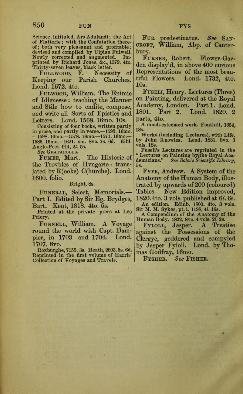 Science, intituled, Ars Adulandi; the Art of Flatterie; with the Confutation there- of ; both very pleasaunt and profitable; devised and compiled by Ulpian Fulwell. Newly corrected and augmented. Im- printed by Richard Jones, &c., 1579. 4to. Thirty-seven leaves, black letter. Full WOOD, F. Necessity of Keeping our Parish Churches. Lond. 1672. 4to. Fulwood, William, The Enimie of Idlenesse: teaching the Manner and Stile hov,”^ to endite, compose, and write all Sorts of Epistles and Letters. Lond. 1568.16mo. 10s. Consisting of four hooks, written partly in prose, and partly in verse.—1593.16mo. —1598. l6mo.—1578. 16mo.—1571.16mo.— 1586. 16mo,—1621. sm. 8vo. 7s. 6d. Bibl. Anglo-Poet. 914, 21. 5s. See Gratarolus. Fumee, Mart. The Historic of the Trovbles of Hvngarie: trans- lated by E(ooke) C(hurche). Lond. 1600. foho. Bright, 8s. Funeral, Select, Memorials.— Part I. Edited by Sir Eg. Brydges, Bart. Kent, 1818. 4to. 5s. Printed at the private press at Lee Prioiy. Funnell, Wniiam. A Voyage round the world with Capt. Dam- pier, in 1703 and 1704. Lond. 1707. 8vo. Roxburghe, 7155, 3s. Heath, 2803,5s. 6d. Reprinted in the first volume of Harris’ Collection of Voyages and Travels. Fur predestmatus. See San- CROFT, WiUiam, Abp. of Canter- bury. Furber, Eobert. Flower-Gar- den display’d, in above 400 curious Eepresentations of the most beau- tiful Flowers. Lond. 1732, 4to. 10s. Fuseli, Henry. Lectures (Three) on Painting, delivered at the Eoyal Academy, London. Part 1. Lond. 1801. Part 2. Lond. 1820. 2 parts, 4to. A much-esteemed work. Fonthill, 1354, 18s. Works (including Lectures), with Life, by John Knowles. Lond. 1831. 8vo. 3 vols. 18s. Fuseli’s Lectures are reprinted in the “ Lectures on Painting by»the Royal Aca- demicians.” See Bohn's Scientific Library, 5s. Fyfe, Andrew. A System of the Anatomy of the Human Body, illus- trated by upwards of 200 (coloured) Tables. New Edition improved, 1820.4to. 3 vols. pubhshed at Ql. 6s. An edition. Edinb. 1800. 4to. 3 vols. Sir M. M. Sykes, pt. i. 1198,4Z. 16s. A Compendium of the Anatomy of the Human Body. 1822. 8vo. 4 vols. 21. 2s. Fyloll, Jasper. A Treatise against the Possessions of the Clergye, geddered and compyled by J asper Fyloll. Lond. by Tho- mas Godfray, 16mo. Fysher. See Fisher.