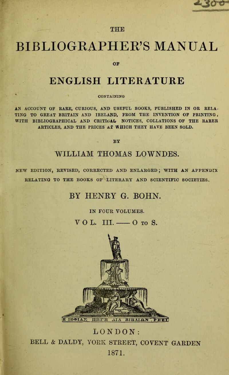 THE BIBLIOGEAPHEK’S MANUAL OF ENGLISH LITERATURE CONTAINING AN ACCOUNT OF RARE, CURIOUS, AND USEFUL BOOKS, PUBLISHED IN OR RELA. TING TO GREAT BRITAIN AND IRELAND, FROM THE INTENTION OF PRINTING, WITH BIBLIOGRAPHICAL AND CRITICAL NOTICES, COLLATIONS OF THE RARER ARTICLES, AND THE PRICES Al WHICH THEY HAVE BEEN SOLD. BY WILLIAM THOMAS LOWNDES. NEW EDITION, REVISED, CORRECTED AND ENLARGED; WITH AN APPENDIX RELATING TO THE BOOKS OF^EITERARY AND SCIENTIFIC SOCIETIES. BY HENBY G. BOHN. IN FOUR VOLUMES. VOL. III. O TO S. LONDON: BELL & DALLY, YORK STREET, CO VENT GARDEN 1871.