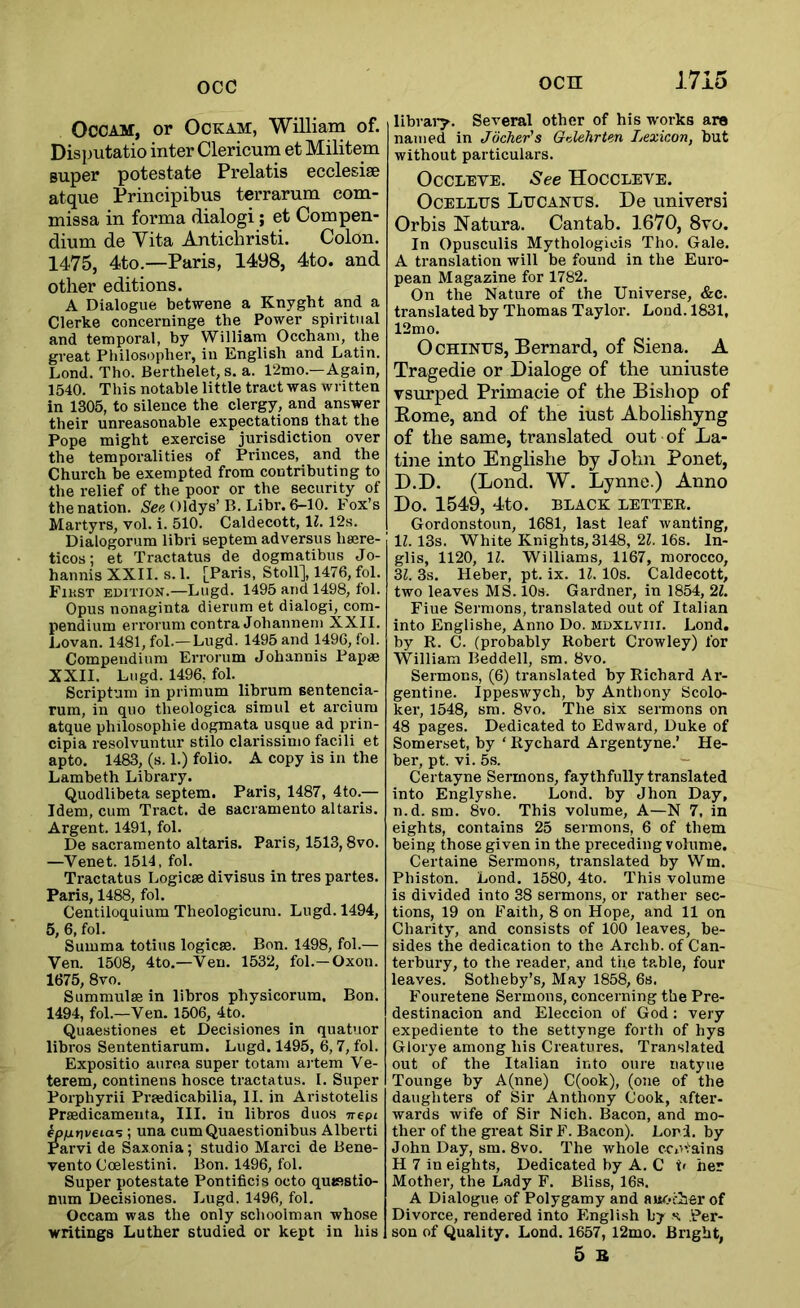 Occam, or Ockam, William of. Disputatio inter Clericum et Militem super potestate Prelatis ecclesise atque Principibus terrarum com- missa in forma dialogi; et Compen- dium de Vita Anticbristi. Colon. 1475, 4to.—Paris, 1498, 4to. and other editions. A Dialogue betwene a Knyght and a Clerke concerninge the Power spiritual and temporal, by William Occham, the great Philosopher, in English and Latin. Lond. Tho. Berthelet, s. a. l‘2mo.—Again, 1540. This notable little tract was written in 1305, to silence the clergy, and answer their unreasonable expectations that the Pope might exercise jurisdiction over the temporalities of Princes, and the Church be exempted from contributing to the relief of the poor or the security of the nation. .See Oldys’B. Libr. 6-10. Fox’s Martyrs, vol. i. 510. Caldecott, \l. 12s. Dialogorum libri septem adversus hajre- ticos: et Tractatus de dogmatibus Jo- hannis XXII. s. 1. [Paris, Stoll], 1476, fol. Fikst edition.—Lugd. 1495 and 1498, iol. Opus nonaginta dierum et dialogi, com- pendium errorum contra Johanneiu XXII. Lovan. 1481, fol.—Lugd. 1495 and 1496, fol. Compendium Errorum Johannis Pap* XXII. Lugd. 1496, fol. Scriptum in primum librum sentencia- rura, in quo theologica simul et arciura atque philosophie dogmata usque ad prin- cipia I’esolvuntur stilo clarissinio facili et apto. 1483, (s. 1.) folio. A copy is in the Lambeth Library. Quodlibeta septem. Paris, 1487, 4to.— Idem, cum Tract, de Sacramento altaris. Argent. 1491, fol. De Sacramento altaris. Paris, 1513,8vo. —Venet. 1514, fol. Tractatus Logic* divisus in tres partes. Paris, 1488, fol. Centiloquium Theologicum. Lugd. 1494, 5, 6, fol. Summa totius logic*. Bon. 1498, fol.— Ven. 1508, 4to.—Yen. 1532, fol.-Oxon. 1675, 8vo. Summul* in libros physicorum. Bon. 1494, fol.—Ven. 1506, 4to. Quaestiones et Decisiones in quatuor libros Sententiarum. Lugd. 1495, 6,7, fol. Expositio aurea super totani artem Ve- terem, continens hosce tractatus. I. Super Porphyrii Pr*dicabilia, II. in Aristotelis Pr*dicamenta, III. in libros duos Trept ^/urjveia^ ; una cumQuaestionibus Alberti Parvi de Saxonia; studio Marci de Bene- vento Coelestini. Bon. 1496, fol. Super potestate Pontificis octo qujfistio- num Decisiones. Lugd. 1496, fol. Occam was the only schoolman whose writings Luther studied or kept in his librai*y. Several other of his works are named in Jocher's GiMlirUn Lexicon, but without particulars. OcCLEVE. See Hoccleve. Ocellus Lucanus. De universi Orbis Natura. Cantab. 1670, 8vo. In Opusculis Mythologicis Tho. Gale. A translation will be found in the Euro- pean Magazine for 1782. On the Nature of the Universe, &c. translated by Thomas Taylor. Lond. 1831, 12mo. OcHiNUS, Bernard, of Siena. A Tragedie or Dialoge of the iminste vsurped Primaeie of the Bishop of Rome, and of the iust Abolishyng of the same, translated out of La- tine into Englishe by John Ponet, D.D. (Lond. W. Lynne.) Anno Do. 1549, 4tO. BLACK LETTEE. Gordonstoun, 1681, last leaf wanting, IZ. 13s. White Knights, 3148, 21. 16s. In- glis, 1120, IZ. Williams, 1167, morocco, 3Z. 3s. Heber, pt. ix. IZ. 10s. Caldecott, two leaves MS. 10s. Gardner, in 1854, 2Z. Fine Sermons, translated out of Italian into Englishe, Anno Do. mdxlviii. Lond. by R. C. (probably Robert Crowley) for William Beddell, sm. 8vo. Sermons, (6) translated by Richard Ar- gentine. Ippeswych, by Anthony Scolo- ker, 1548, sm. 8vo. The six sermons on 48 pages. Dedicated to Edward, Duke of Somerset, by ‘ Rychard Argentyne.’ He- ber, pt. vi. 5s. - Certayne Sermons, faythfully translated into Englyshe. Lond. by Jhon Day, n.d. sm. 8vo. This volume, A—N 7, in eights, contains 25 sermons, 6 of them being those given in the preceding volume. Certaine Sermons, translated by Wm. Phiston. Lond. 1580, 4to. This volume is divided into 38 sermons, or rather sec- tions, 19 on Faith, 8 on Hope, and 11 on Charity', and consists of 100 leaves, be- sides the dedication to the Archb. of Can- terbury, to the reader, and the table, four leaves. Sotheby’s, May 1858, 6s. Fouretene Sermons, concerning the Pre- destinacion and Eleccion of God; very expediente to the settynge forth of hys Glorye among his Creatures. Translated out of the Italian into cure natyue Tounge by A(nne) C(ook), (one of the daughters of Sir Anthony Cook, after- wards wife of Sir Nich. Bacon, and mo- ther of the great Sir F. Bacon). Lori, by John Day, sm. 8vo. The whole ccrvains H 7 in eights. Dedicated by A. C h her Mother, the Lady F. Bliss, 16s. A Dialogue of Polygamy and aue.i-ier of Divorce, rendered into English by \ Per- son of Quality. Lond. 1657, 12mo. Bright, 5 B