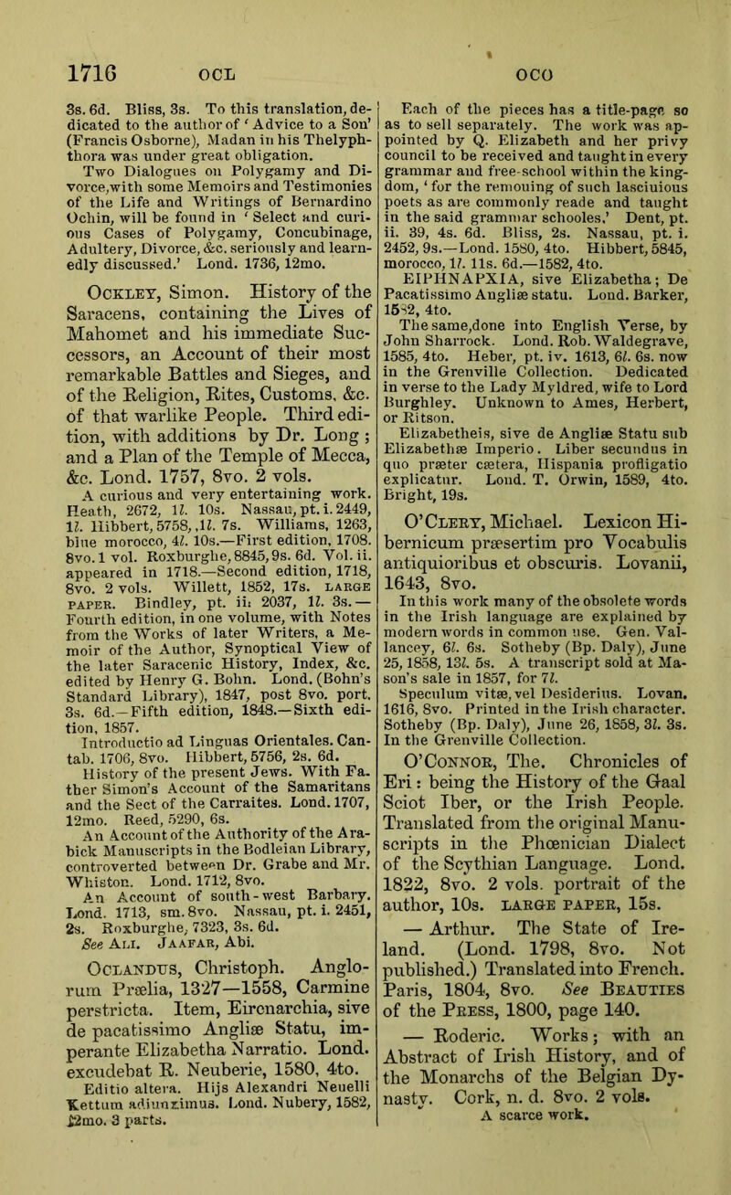 3s. 6d. Bliss, 3s. To this translation, de- dicated to the author of ‘ Advice to a Son’ (Francis Osborne), Madan in his Thelyph- thora was under great obligation. Two Dialogues on Polygamy and Di- vorce,with some Memoirs and Testimonies of the Life and Writings of Bernardino Ochin, will be found in ' Select and curi- ous Cases of Polygamy, Concubinage, Adultery, Divorce, &c. seriously and learn- edly discussed.’ Lond. 1736, 12mo. OCKLET, Simon. History of the Saracens, containing the Lives of Mahomet and his immediate Suc- cessors, an Account of their most remarkable Battles and Sieges, and of the Religion, Rites, Customs, &c. of that warlike People. Third edi- tion, with additions by Dr. Long ; and a Plan of the Temple of Mecca, &c. Lond. 1757, 8vo. 2 vols. A curious and very entertaining work. Heath, 2672, \l. 10s. Nassau,pt.i.2449, Ih llibbert, 5758, ,H. 7s. Williams, 1263, blue morocco, 4Z. iOs.—First edition, 1708. Svo.lvol. Roxburghe,8845,9s. 6d. Vol.ii. appeared in 1718.—Second edition, 1718, 8vo, 2 vols. Willett, 1852, 17s. large PAPER. Bindley, pt. iii 2037, \l. 3s.— Fourth edition, in one volume, with Notes from the Works of later Writers, a Me- moir of the Author, Synoptical View of the later Saracenic History, Index, &c. edited by Henry G. Bohn, Lond. (Bohn’s Standard Library), 1847, post 8vo. port. 3s. 6d.-Fifth edition, 1848.—Sixth edi- tion, 1857. Introductio ad Linguas Orientales. Can- tab. 1706, 8vo. Hibbert, 5756, 2s. 6d. History of the present Jews. With Fa. ther Simon’s Account of the Samaritans and the Sect of the Carraites. Lond. 1707, 12mo. Reed, 5290, 6s. An Account of the Authority of the Ara- bick Manuscripts in the Bodleian Library, controverted between Dr. Grabe and Mr. Whiston. Lond. 1712, 8vo. A.n Account of south-west Barbary. Lond. 1713, sm.8vo. Nassau, pt. i. 2451, 2s. Roxburglie, 7323, 3s. 6d. See Ali. Jaafar, Abi. OCLANDTJS, Christoph. Anglo- rum Prtelia, 1327—1558, Carmine perstricta. Item, Eircnarchia, sive de pacatissimo Anglise Statu, im- perante Elizabetha Narratio. Lond. excudebat R. Neuberie, 1580, 4to. Editio altera. Hijs Alexandri Neuelli Kettura artiunximus. Lond, Nubery, 1582, i2mo. 3 parts. Each of the pieces has a title-page so as to sell separately. The work was ap- pointed by Q. Elizabeth and her privy council to be received and taught in every grammar and free-school within the king- dom, ‘ for the reniouing of such lasciuious poets as are commonly reade and taught in the said grammar schooles,’ Dent, pt. ii. 39, 4s. 6d. Bliss, 2s. Nassan, pt. i, 2452, 9s.—Lond. 1580, 4to. Hibbert, 5845, morocco, 1?. 11s. 6d.—1582, 4to. EIPHNAFXIA, sive Elizabetha; De Pacatissimo Anglise statu. Lond. Barker, 16S2, 4to. Thesame,done into English Verse, by John Sharrock. Lond. Rob. Waldegrave, 1585, 4to. Heber, pt. iv. 1613, 6^. 6s. now in the Grenville Collection. Dedicated in verse to the Lady Myldred, wife to Lord Burghley. Unknown to Ames, Herbert, or Ritson. Elizabetheis, sive de Anglise Statu sub Elizabethse Imperio, Liber secuudus in quo prseter csetera, Ilispania profligatio explicatnr. Lond. T. Orwin, 1589, 4to. Bright, 19s. O’Cleet, Michael. Lexicon Hi- bernicum prsesertim pro Yocabulis antiquioribus et obscm’is. Lovanii, 1643, 8vo. In this work many of the obsolete words in the Irish language are explained by modern words in common use. Gen. Val- lancey, Ql. 6s. Sotheby (Bp. Daly), Jtme 25,1858, 13Z. 5s. A transcript sold at Ma- son’s sale in 1857, for 11. Speculum vitse, vel Desiderius. Lovan. 1616, 8vo. Printed in the Irish character. Sotheby (Bp. Daly), June 26, 1858, 3Z. 3s. In the Grenville Collection. O’Connor, The. Chronicles of Eri: being the History of the Gaal Sciot Iber, or the Irish People. Translated from the original Manu- scripts in the Phoenician Dialect of the Scythian Language. Lond. 1822, 8vo. 2 vols. portrait of the author, 10s. LARGE paper, 15s. — Arthur. The State of Ire- land. (Lond. 1798, 8vo. Not published.) Translated into French. Paris, 1804, 8vo. See Beauties of the Press, 1800, page 140. — Roderic. Works; with an Abstract of Irish History, and of the Monarchs of the Belgian Dy- nasty. Cork, n. d. 8vo. 2 vols. A scarce work.
