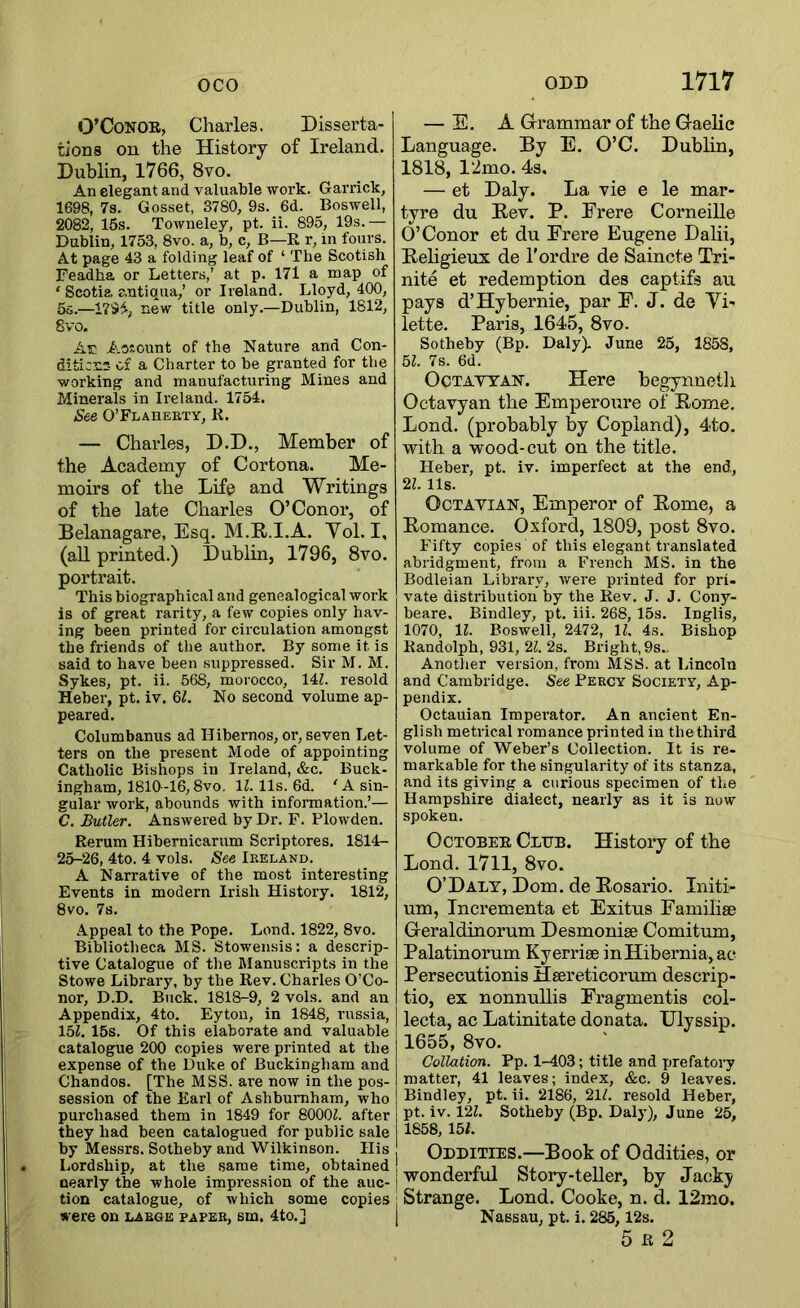 O’CoNOR, Charles. Disserta- tions on the History of Ireland. Dublin, 1766, 8vo. An elegant and valuable work. Garrick, 1698, 7s. Gosset, 3780, 9s. 6d. Boswell, 2082, 15s. Towneley, pt. ii. 895, 19s.— Dublin, 1753, 8vo. a, b, c, B—R r, in fours. At page 43 a folding leaf of ‘ The Scotish Feadha or Letters,’ at p. 171 a map of ‘ Scotia antiqua,’ or Ireland. Lloyd, 400, 5s.—new title only.—Dublin, 1812, 8vo. Ac Aosount of the Nature and Con- diticns of a Charter to be granted for the working and manufacturing Mines and Minerals in Ireland. 1754. See O’FLAnEKTY, R. — Charles, D.D., Member of the Academy of Cortona. Me- moirs of the Life and Writings of the late Charles O’Conor, of Belanagare, Esq. M.R.I.A. Yol. I, (aU printed.) Dublin, 1796, 8vo. portrait. This biographical and genealogical work is of great rarity, a few copies only hav- ing been printed for circulation amongst the friends of the author. By some it is said to have been suppressed. Sir M. M. Sykes, pt. ii. 568, morocco, 14Z. resold Heber, pt. iv. 6^, No second volume ap- peared. Columbanus ad Hibernos, or, seven Let- ters on the present Mode of appointing Catholic Bishops in Ireland, &c. Buck- ingham, 1810-16,8vo. IZ. 11s. 6d. 'A sin- gular work, abounds with information.’— C. Butler. Answered by Dr. F. Plowden. Rerum Hibernicarum Scriptores. 1814- 25-26, 4to. 4 vols. See Ireland. A Narrative of the most interesting Events in modern Irish History. 1812, 8vo. 7s. Appeal to the Pope. Lend. 1822, 8vo. Bibliotheca MS. Stowensis: a descrip- tive Catalogue of the Manuscripts in the Stowe Library, by the Rev. Charles O’Co- nor, D.D. Buck. 1818-9, 2 vols. and an Appendix, 4to. Eytou, in 1848, russia, 15Z, 15s. Of this elaborate and valuable catalogue 200 copies were printed at the expense of the Duke of Buckingham and Chandos. [The MSS. are now in the pos- session of the Earl of Ashburnham, who purchased them in 1849 for 8000Z. after they had been catalogued for public sale by Messi's. Sotheby and Wilkinson. Ilis Lordship, at the same time, obtained nearly the whole impression of the auc- tion catalogue, of which some copies were on large paper, sm. 4to.] — E. A Gri'ammar of the Graelic Language. By E. O’C. Dublin, 1818, 12mo. 4s. — et Daly. La vie e le mar- tyre du Eev. P. Erere Corneille O’Conor et du Erere Eugene Dalii, Beligieux de I’ordre de Saincte Txi- nite et redemption des captifs au pays d’Hybernie, par F. J. de Yi- lette. Paris, 1645, 8vo. Sotheby (Bp. Daly). June 25, 1858, 5Z. 7s. 6d. OcTAVTAN. Here begynneth Octavyan the Emperoure of Rome. Lend, (probably by Copland), 4to. with a wood-cut on the title. Heber, pt. iv. imperfect at the end, 2Z. 11s. OcTAViAN, Emperor of Rome, a Romance. Oxford, 1809, post 8vo. Fifty copies of this elegant translated abridgment, from a French MS. in the Bodleian Library, were printed for pri- vate distribution by the Rev. J. J. Cony- beare. Bindley, pt. iii. 268, 15s. Inglis, 1070, IZ. Boswell, 2472, IZ. 4s. Bishop Randolph, 931, 2Z. 2s. Bright, 9s.. Another version, from MSS. at Lincoln and Cambridge. See Percy Society, Ap- pendix. Octauian Imperator. An ancient En- glish metrical romance printed in the third volume of Weber’s Collection. It is re- markable for the singularity of its stanza, and its giving a curious specimen of the Hampshire dialect, nearly as it is now spoken. October Club. History of the Loud. 1711, 8vo. O’Daly, Dom. de Rosario. Initi- um, Incrementa et Exitus Familise Geraldiuorum Desmonise Comitum, Palatinorum Kyerrise inHibernia,ac Persecutionis Hsereticorum descrip- tio, ex nonnuUis Fragmentis col- lecta, ac Latinitate donata. IJlyssip. 1655, 8vo. Collation. Pp. 1-403; title and prefatory matter, 41 leaves; index, &c. 9 leaves. Bindley, pt. ii. 2186, 21Z. resold Heber, pt. iv. i2Z. Sotheby (Bp. Daly), June 25, 1658, 15/. Oddities.—Book of Oddities, or wonderful Story-teUer, by Jacky Strange. Lend. Cooke, n. d. 12mo. Nassau, pt. i. 285,12s. 5 R 2