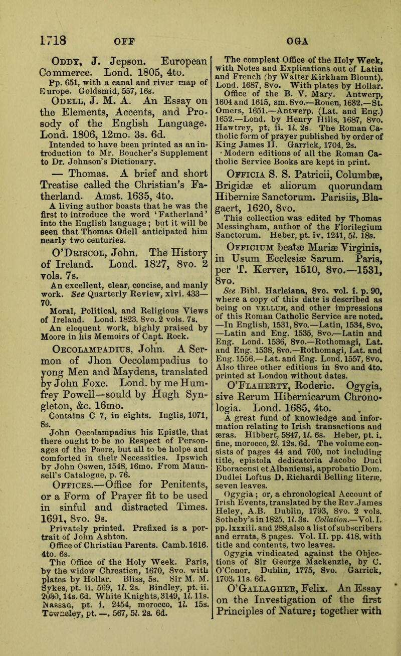 Oddy, J. Jepson. European Commerce. Lond. 1805, 4to. Pp. 651, with a canal and river map of Europe. Goldsmid, 557, 16s. Odell, J. M. A. An Essay on the Elements, Accents, and Pro- sody of the Enghsh Language. Lond. 1806, 12mo. 3s. 6d. Intended to have been printed as an in- troduction to Mr. Boucher’s Supplement to Dr. Johnson’s Dictionary. — Thomas. A brief and short Treatise called the Christian’s Fa- therland. Amst. 1635, 4to. A living author boasts that he was the first to introduce the word ‘ Fatherland ’ into the English language; but it will be seen that Thomas Odell anticipated him nearly two centuries. O’Driscol, John. The History of Ireland. Lond. 1827, 8vo. 2 vols. 7s. An excellent, clear, concise, and manly work. See Quarterly Review, xlvi. 433— 70. Moral, Political, and Religious Views of Ireland. Lond. 1823. 8vo. 2 vols. 7s. An eloquent work, highly praised by Moore in his Memoirs of Capt. Rock. Oecolampaditjs, John. A Ser- mon of Jhon Oecolampadius to yong Men and Maydens, translated by John Foxe. Lond. by me Hum- frey Powell—sould by Hugh Syn- gleton, &c. 16mo. Contains C 7, in eights. Inglis, 1071, 8s. John Oecolampadius his Epistle, that there ought to he no Respect of Person- ages of the Poore, but all to be holpe and comforted in their Necessities. Ipswich by John Oswen, 1548, 16mo. From Maun- sell’s Catalogue, p. 76. Offices.—Office for Penitents, or a Form of Prayer fit to be used in sinful and distracted Times. 1691, 8vo. 9s. Privately printed. Prefixed is a por- trait of John Ashton. Office of Christian Parents. Camb. 1616. 4to. 6s. The Office of the Holy Week. Paris, by the widow Chrestien, 1670, 8vo. with plates by Hollar. Bliss, 5s. Sir M. M. Sykes, pt. ii. 569, IL 2s. Bindley, pt. ii. 2030,14s. 6d. White Knights,3149, IZ. 11s. Nassau, pt. i. 2454, morocco, IZ. 15s. Towneley, pt. —. 567, 5Z. 2s. 6d. The compleat Office of the Holy Week, with Notes and Explications out of Latin and French (by Walter Kirkham Blount). Lond. 1687, 8vo. With plates by Hollar. Office of the B. V. Mary. Antwerp, 1604 and 1615, sm.Svo.—Rouen, 1632.—St. Omers, 1651.—Antwerp. (Lat. and Eng.) 1652.—Lond. by Henry Hills, 1687, 8vo. Hawtrey, pt; ii. IZ. 2s. The Roman Ca- tholic form of prayer published by order of King James II. Garrick, 1704, 2s. ' Modern editions of all the Roman Ca- tholic Service Books are kept in print. Officia S. S. Patricii, Columbse, Brigidae et ahorum quorundam Hibernise Sanctorum. Parisiis, Bla- gaert, 1620, 8vo. This collection was edited by Thomas Messingham, author of the Florilegium Sanctorum. Heber, pt. iv. 1241, 5Z. 18s. Officiijm beatse Marise Virginia, in Usum Ecclesise Sarum. Paris, per T. Kerver, 1510, 8to.—1531, 8vo. See Bibl. Harleiana, 8vo. vol. i. p. 90, where a copy of this date is described as being on vellum, and other impressions of this Roman Catholic Service are noted. —In English, 1531,8vo.—Latin, 1534,8vo, —Latin and Eng, 1535, 8vo.—Latin and Eng, Lond. 1536, 8vo.—Rothomagi, Lat. and Eng. 1538, 8vo.—Rothomagi, Lat. and Eng. 1556.—Lat. and Eng. Lond. 1557, 8vo. Also three other editions in 8vo and 4to. printed at London without dates. O’Flaheett, Eoderic. Ogygia, sive Eerum Hibernicarum Chrono- logia. Lond. 1685, 4to. A great fund of knowledge and infor- mation relating to Irish transactions and seras. Hibbert, 5847, IZ. 6s. Heber, pt. i. fine, morocco, 2Z. 12s. 6d. The volume con- sists of pages 44 and 700, not including title, epistola dedicatoria Jacobo Uuci Eboracensi et Albaniensi, approbatio Dom. Dudlei Loftus D. Richardi Belling literse, seven leaves. Ogygia; or, a chronological Account of Irish Events, translated by the Rev. James Heley, A.B. Dublin, 1793, 8vo. 2 vols. Sotheby’s in 1825. IZ. 3s. Collation.—Yo\. I. pp. Ixxxiii. and 288,also a list of subscribers and errata, 8 pages. Vol. II. pp. 418, with title and contents, two leaves. Ogygia vindicated against the Objec- tions of Sir George Mackenzie, by C. O’Conor. Dublin, 1775, 8vo. Garrick, 1703. 11s. 6d. O’Q-allaghee, Felix. An Essay on the Investigation of the first Principles of Nature j togetlier with