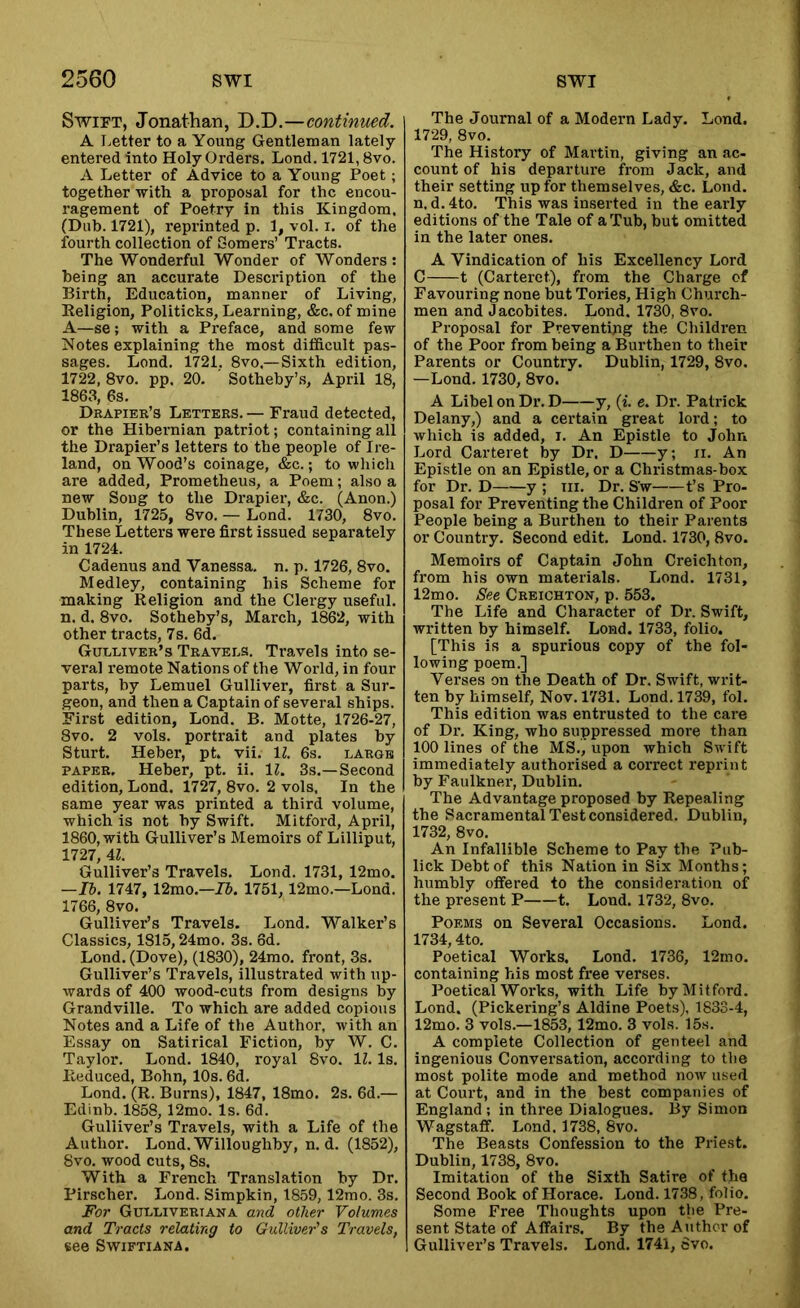 SwiPT, Jonathan, D.D,—continued. A Letter to a Young Gentleman lately- entered into Holy Orders. Lond. 1721,8vo. A Letter of Advice to a Young Poet ; together with a proposal for the encou- ragement of Poetry in this Kingdom, (Dub. 1721), reprinted p. 1, vol. i, of the fourth collection of Gomers’ Tracts. The Wonderful Wonder of Wonders : being an accurate Description of the Birth, Education, manner of Living, Religion, Politicks, Learning, &c. of mine A—se; with a Preface, and some few Notes explaining the most difficult pas- sages, Lond. 1721, 8vo,—Sixth edition, 1722, 8vo. pp. 20. Sotheby’s, April 18, 1863, 6s. Drapier’s Letters. — Fraud detected, or the Hibernian patriot; containing all the Drapier’s letters to the people of Ire- land, on Wood’s coinage, &c.; to which are added, Prometheus, a Poem; also a new Soug to the Drapier, &c. (Anon.) Dublin, 1725, 8vo. — Lond. 1730, 8vo. These Letters were first issued separately in 1724. Cadenus and Vanessa, n. p. 1726, 8vo. Medley, containing his Scheme for making Religion and the Clergy useful, n. d. 8vo. Sotheby’s, March, 1862, with other tracts, 7s. 6d. Guleiver’s Travels. Travels into se- veral remote Nations of the World, in four parts, by Lemuel Gulliver, first a Sur- geon, and then a Captain of several ships. First edition, Lond. B. Motte, 1726-27, 8vo. 2 vols. portrait and plates by Sturt. Heber, pt. vii. \l. 6s. large PAPER. Heber, pt. ii. IL 3s.—Second edition, Lond. 1727, 8vo. 2 vols. In the same year was printed a third volume, which is not by Swift. Mitford, April, 1860, with Gulliver’s Memoirs of Lilliput, 1727, 4Z. Gulliver’s Travels, Lond. 1731, 12mo. —Ih. 1747, 12mo.—75. 1751,12mo.—Lond. 1766, 8vo. Gulliver’s Travels. Lond. Walker’s Classics, 1815,24mo. 3s. 6d. Lond. (Dove), (1830), 24mo. front, 3s. Gulliver’s Travels, illustrated with up- wards of 400 wood-cuts from designs by Grandville. To which are added copious Notes and a Life of the Author, with an Essay on Satirical Fiction, by W. C. Taylor. Lond. 1840, royal 8vo. 11. Is. Reduced, Bohn, 10s. 6d. Lond. (R. Burns), 1847, 18mo. 2s. 6d.— Edinb. 1858, 12mo. Is. 6d. Gulliver’s Travels, with a Life of the Author. Lond. Willoughby, n. d. (1852), 8vo. wood cuts, 8s. With a French Translation by Dr, Pirscher. Lond. Simpkin, 1859,12mo. 3s. For Gullivertana and other Volumes and Tracts relating to Gidliver's Travels, see S-vviftiana. The Journal of a Modern Lady. Lond. 1729, 8vo. The History of Martin, giving an ac- count of his departure from Jack, and their setting up for themselves, &c. Lond. n. d. 4to. This was inserted in the early editions of the Tale of a Tub, but omitted in the later ones. A Vindication of his Excellency Lord C 1 (Carteret), from the Charge of Favouring none but Tories, High Church- men and Jacobites. Lond. 1730, 8vo. Proposal for Preventing the Children of the Poor from being a Burthen to their Parents or Country. Dublin, 1729, 8vo. —Lond. 1730, 8vo. A Libel on Dr. D y, (i. e. Dr. Patrick Delany,) and a certain great lord; to which is added, i. An Epistle to John Lord Carteret by Dr. D y; ii. An Epistle on an Epistle, or a Christmas-box for Dr. D y ; in. Dr. S’w t’s Pro- posal for Preventing the Children of Poor People being a Burthen to their Parents or Country. Second edit. Lond. 1730, 8vo. Memoirs of Captain John Creichton, from his own materials. Lond. 1731, 12mo. See Creighton, p. 553. The Life and Character of Dr. Swift, written by himself. Lond. 1733, folio. [This is a spurious copy of the fol- lowing poem.] Vei’ses on the Death of Dr. Swift, writ- ten by himself, Nov. 1731. Lond. 1739, fol. This edition was entrusted to the care of Dr. King, who suppressed more than 100 lines of the MS., upon which Swift immediately authorised a correct reprint by Faulkner, Dublin. The Advantage proposed by Repealing the Sacramental Test considered. Dublin, 1732, 8vo. An Infallible Scheme to Pay the Puh- lick Debt of this Nation in Six Months; humbly offered to the consideration of the present P 1. Lond. 1732, 8vo. Poems on Several Occasions. Lond. 1734,4to. Poetical Works. Lond. 1736, 12rno. containing his most free verses. Poetical Works, with Life by Mitford. Lond. (Pickering’s Aldine Poets), 1833-4, 12mo. 3 vols.—1853, 12mo. 3 vols. 15s. A complete Collection of genteel and ingenious Conversation, according to the most polite mode and method now used at Court, and in the best companies of England ; in three Dialogues. By Simon Wagstafif. Lond. 1738, 8vo. The Beasts Confession to the Priest. Dublin, 1738, 8vo. Imitation of the Sixth Satire of the Second Book of Horace. Lond. 1738, folio. Some Free Thoughts upon the Pre- sent State of Affairs. By the Author of Gulliver’s Travels. Lond. 1741, 6vo.