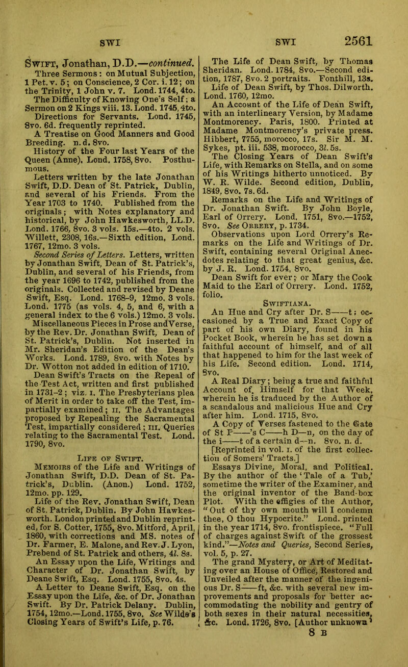 Swift, Jonathan, D.D.—continued. Three Sermons: on Mutual Subjection, 1 Pet. V. 5; on Conscience, 2 Cor. i. 12; on the Trinity, 1 John v, 7. Lond. 1744, 4to. The Difficulty of Knowing One's Self; a Sermon on 2 Kings viii. 13. Lond. 1746,4to. Directions for Servants. Lond. 1745, 8vo. 6d. frequently reprinted. A Treatise on Good Manners and Good Breeding, n.d. 8vo. History of the Four last Years of the Queen (Anne), Lond. 1758,8vo. Posthu- mous. Letters written by the late Jonathan Swift, D.D. Dean of St. Patrick, Dublin, and several of his Friends. From the Year 1703 to 1740. Published from the originals; with Notes explanatory and historical, by John Hawkesworth, LL.D. I.ond. 1766, 8vo. 3 vols. 15s.—4to. 2 vols. Willett, 2308, 16s.—Sixth edition, Lond. 1767, 12mo. 3 vols. Second Series of Letters. Letters, written by Jonathan Swift, Dean of St. Patrick’s, Dublin, and several of his Friends, from the year 1696 to 1742, published from the originals. Collected and revised by Deane Swift, Esq. Lond. 1768-9, 12mo. 3 vols. Lond. 1775 (as vols. 4, 5, and 6, with a general index to the 6 vols.) 12mo. 3 vols. Miscellaneous Pieces in Prose andVerse, by the Kev. Dr. Jonathan Swift, Dean of St. Patrick’s, Dublin. Not inserted in Mr. Sheridan’s Edition of the Dean’s Works. Lond. 1789, 8vo. with Notes by Dr. Wotton not added in edition of 1710. Dean Swift’s Tracts on the Repeal of the Test Act, written and first published in 1731-2 ; viz, i. The Presbyterians plea of Merit in order to take off the Test, im- partially examined; ii. The Advantages proposed by Repealing the Sacramental Test, impartially considered; iii. Queries relating to the Sacramental Test. Lond. 1790, 8vo. Life of Swift. Memoirs of the Life and Writings of Jonathan Swift, D.D. Dean of St. Pa- trick’s, Dublin. (Anon.) Lond. 1752, 12mo. pp. 129. Life of the Rev. Jonathan Swift, Dean of St. Patrick, Dublin. By John Hawkes- worth. London printed and Dublin reprint- ed, for S. Cotter, 1755, 8vo. Mitford, April, 1860, with corrections and MS. notes of Dr. Farmer, E. Malone, and Rev. J. Lyon, Prebend of St. Patrick and others, 4Z. 8s. An Essay upon the Life, Writings and Character of Dr. Jonathan Swift, by Deane Swift, Esq. Lond. 1755, 8vo. 4s. A Letter to Deane Swift, Esq. on the Essay upon the Life, &c. of Dr. Jonathan Swift. By Dr. Patrick Delany. Dublin, 1754,12mo.—Lond. 1755, 8vo. See Wilde's Closing Years of Swift’s Life, p. 76. The Life of Dean Swift, by Thomas Sheridan. Lond. 1784, 8vo.—Second edi- tion, 1787, 8vo. 2 portraits. Fonthill, 13s. Life of Dean Swift, by Thos. Dilworth. Lond. 1760, 12mo. An Account of the Life of Dean Swift, with an interlineary Version, by Madame Montmorency. Paris, 1800. Printed at Madame Montmorency’s private press. Hibbert, 7755, morocco, 17s. Sir M. M. Sykes, pt. iii. 538, morocco, Zl. 5s. The Closing Years of Dean Swift’s Life, with Remarks on Stella, and on some of his Writings hitherto unnoticed. By W. R. Wilde. Second edition, Dublin, 1849, 8vo. 7s. 6d. Remarks on the Life and Writings of Dr. Jonathan Swift. By John Boyle, Earl of Orrery. Lond. 1751, 8vo.—1752, 8vo. See Orrery, p. 1734. Observations upon Lord Orrery’s Re- marks on the Life and Writings of Dr. Swift, containing several Original Anec- dotes relating to that great genius, &c. by J. R. Lond. 1754, 8vo. Dean Swift for ever ;• or Mary the Cook Maid to the Earl of Orrery. Lond. 1752, folio. SWIFTIANA. An Hue and Cry after Dr. S 1; oc- casioned by a True and Exact Copy of part of his own Diary, found in his Pocket Book, wherein he has set down a faithful account of himself, and of all that happened to him for the last week of his Life. Second edition. Lond. 1714, Bvo. A Real Diary; being a true and faithful Account of. Himself for that Week, wherein he is traduced by the Author of a scandalous and malicious Hue and Cry after him. Lond. 1715, 8vo. A Copy of Verses fastened to the Gate of St P ’s C h D—n, on the day of the i 1 of a certain d~n. 8vo. n. d. [Reprinted in vol. i. of the first collec- tion of Somer.s’ Tracts.] Essays Divine, Moral, and Political. By the author of the‘Tale of a Tub,’ sometime the writer of the Examiner, and the original inventor of the Band-box Plot. With the effigies of the Author, “ Out of thy own mouth will I condemn thee, O thou Hypocrite.” Lond. printed in the year 1714, 8vo. frontispiece. “ Full of charges against Swift of the grossest kind.”—Notes and Queries, Second Series, vol. 5, p. 27. The grand Mystery, or Art of Meditat- ing over an House of Office, Restored and Unveiled after the manner of the ingeni- ous Dr. S-—ft, &c. with several new im- provements and proposals for better ac- commodating the nobility and gentry of both sexes in their natural necessities, &c. Lond. 1726, 8vo. [Author unknown ’ 8 B