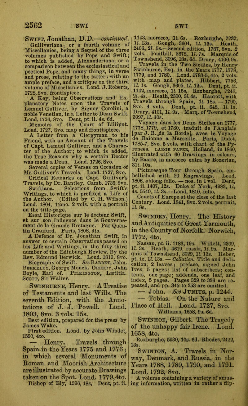 Swift, Jonathan, D.D,—continued. Gulliyeriana; or a fourth volume of Miscellanies, being a Sequel of the three volumes published by Pope and Swift; to which is added, Alexanderiana, or a comparison between the ecclesiastical and poetical Pope, and many things, in verse and prose, relating to the latter; with an ample preface, and a critique on the third volume of Miscellanies. Lond. J. Roberts, 1728,8vo. frontispiece. A Key, being Observations and Ex- planatory Notes upon the Travels of Lemuel Gulliver, by Signor Corolini, a noble Venetian, in a Letter to Dean Swift. Lond. 1726, 8vo. Dent, pt. ii. 4s. 6d. Memoirs of the Court of Lilliput. Lond. 1727, 8vo. map and frontispiece. A Letter from a Clergyman to his Friend, with an Account of the Travels of Capt. Lemuel Gulliver, and a Charac- ter of the Author; to which is added, the True Reasons why a certain Doctor was made a Dean, Lond. 1726,8vo. Several copies of Verses on Occasion of Mr. Gulliver’s Travels. Lond. 1727, 8vo. Critical Remarks on Capt. Gulliver’s Travels, by Dr. Bantley. Camb. 1735,8vo. Swiftiana. Selections from Swift’s Writings, to which is prefixed a Life of the Author. (Edited by C, H. Wilson.) Lond. 1804, 12mo. 2 vols. with a portrait on the title-page. Essai Historique sur le docteur Swift, et sur son Inflnence dans le Gouverne- ment de la Grande Bretagne. Par Quen- tin Craufurd. Paris, 1808, 4to. A Defence of Dr. Jonathan Swift, in answer to certain Observations passed on his Life and Writings, in the fifty-third number of the Edinburgh Review. By the Rev. Edmund Berwick. Lond. 1819. 8vo. Biography of Swift. See Bareet, John. Berkeley, George Monck. Orrery, Jehn Boyle, Earl of. Pilkington, Lsetitia. Scott, Sir Walter. Swinburne, Henry. A Treatise of Testaments and last Wills. The seventh Edition, with the Anno- tations of J. J. Powell. Lond. 1803, 8vo. 3 vols. 15s. Best edition, prepared for the press by James Wake. First edition. Lond. by John Windet, 1590, 4to. — Henry. Travels through Spain, in the Years 1775 and 1776; in which several Monuments of Roman and Moorish Architecture are illustrated by accurate Drawings taken on the Spot. Lond. 1779,4to. Bishop of Ely, 1396, 18s, Dent, pt. ii. 1143, morocco, 11. 6s. Roxburghe, 7232. ll. 13s. Gough, 3604, IZ. 13s. Heatl>, 2406, 21. 5s.—Second edition, 1787, 8vo. 2 vols. Fonthill, 2678, 11. 7s. Marquis of Townshend, 3096,18s. 6d. Drury, 4100,9s. Travels in the Two Sicilies, by Henry Swinburne, Esq. in the Years 1777,1778, 1779, and 1780. Lond. 1783-5, 4to. 2 vols. with map and plates. Hibbert, 7756, 11. Is. Gough, 3605, 11.12s. Dent, pt. ii. 1142, morocco, 11. 15s, Roxburghe, 7246, 21. 4s. Heath, 2300, 31.4s. Hanrott, witk Travels through Spain, 11. 18s. — 1790, 8vo. 4 vols. Dent, pt. ii. 648, IZ. Is. Drury, 4101, 11 9s, Marq. of Townshend, 3097,11. 10s. Voyage dans les Deux Siciles en 1777, 1778,1779, et 1780, traduit de I’Anglais [par J. B. ,de la BordeJ, avec le Voyage de Baionne a Marseille. Paris, Didot, 1785-7, 8vo. 5 vols. with chart of the Py- renees. LARGE PAPER, Holland, in 1860, illustrated with 60 Drawings in colours, by Basire, in morocco extra by Bozerian, 31Z. 10s. Picturesque Tour through Spain, em- bellished with 20 Engravings. Lond. 1806, oblong folio. — nos. in 1 vol. Dent, pt. ii. 1407, 12s. Duke of York, 4983, 11. 4s. 5540, 11. 3s.- -Lond. 1810, folio. Courts of Europe at the close of the last Century. Lond. 1841, 8vo. 2 vols. portrait, 11. 8s. SwiNDEN, Henry. The History and Antiquities of G-reat Yarmouth, in the County of Norfolk. Norwich, 1772, 4to. Nassau, pt. ii. 1183,19s. Willett, 2309, 11. 3s. Heath, 4619, russia, 11. 9s. Mar- quis of Townshend, 3029, IZ. 13s. Heber, pt. ix. IZ. 13s. — Collation. Title and dedi- cation, 2 leaves; preface, signed John Ives, 5 pages; list of subscribers; con- tents, one page; addenda, one leaf, and index, 5 pages. Pages 329 to 336 are re- peated, and pp. 345 to 353 are omitted. —- John. See Junius, p. 1244. — Tobias. On the Nature and Place of Hell. Lond. 1727, 8vo. Williams, 1658, 9s. 6d. SwiNHOE, G-ilbert. The Tragedy of the unhappy fair Irene. Loud. 1658, 4to. Roxburghe, 5930, 10s. 6d. Rhodes, 2122, 13s. SwiNTON, A. Travels in Nor- way, Denmark, and Russia, in the Years 1788, 1789, 1790, and 1791. Lond. 1792, 8vo. A volume containing a variety of amus- ing information, written in rather a flip-