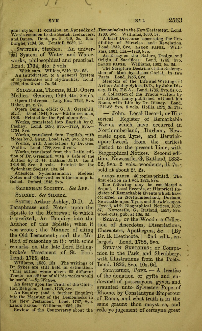 STK pant style. It contains an Appendix of Words common to the Scotch, Icelanders, and Danest Dent, pt. ii. 649, 3s. llox- burghe, 7194, 6s. Fonthill, 2032, IL jSwiTZEE, Stephen. An univer- ■fel System of Water and Water- works, philosophical and practical. Lond. 1734, 4to. 2 vols. With cuts. Willett, 2310, 13s. 6d. An Introduction to a general System of Hydrostatics and Hydraulics. Loud. 1729, 4to. 2 vols. 7s. 6d. Sydenham, Thomas, M.D. Opera Medica. Grenevse, 1736,4to. 2 vols. Opera Universa. Lug. Bat. 1726, 8vo. Heher, pt. x. 7s. Opera Omnia, edidit Gr. A. Greenhill, M.D. Lond. 1844, 8vo.—Editio secunda, 1846. Printed for the Sydenham Soc. Works, translated into English by C. Pechey. Lond. 1696, 8vo.—1729, 8vo.— 1734, 8vo. Works, translated into English with Notes hy J. Swan. Lond. 1742, 8vo. 2 vols. Works, with Annotations hy Dr. Geo. Wallis. Lond. 1788,8vo. 2 vols. _ Works, translated from the Latin edi- tion of Dr. Gi’eenhill, with a Life of the Author by R. G. Latham, M.D, Lond. 1848-50, 8vo. 2 vols. Printed for the Sydenham Society, 10s. 6d, Anecdota Sydenhamiana: Medical Notes and Observations hitherto unpub- lished. Oxford, 1845, 8vo. Sydenham Society. See App. Sydney. See Sidney. Syees, Arthur Ashley, D.D. A Paraphrase and Notes upon the Epistle to the Hebrews : to which is prefixed, An Enquiry into the Author of this Epistle; when it was wrote ; the Manner of citing the Old Testament; and the Me- thod of reasoning in it: with some remarks on the late Lord Boling- broke’s Treatment of St. Paul. Lond. 1755, 4to. Williams, 1538, 13s. The writings of Dr. Sykes are still held in estimation. ‘ This author wrote above 60 different Tracts—an edition of all his works would be useful.’—Pp.TPaison. An Essay upon the Truth of the Chris- tian Religion. Lond. 1725, 8vo. An Enquiry (and a further Enquiry) into the Meaning of the Demoniacks in the New Testament. Lond. 1737, 8vo. LARGE PAPER. Williams, 1652, 13s. Review of the Controversy about the STL 2563 Demoniacks in the New Testament. Lond. 1739, 8vo. Williams, 1660, 5s. A brief Discourse concerning the Cre- dibility of Miracles and Revelation, Lond. 1742, 8vo, large paper. Willi- ams, 1661, 11s.—1749,8VO. An Essay on the Nature, Design and Origin of Sacrifices. Lond. 1748, 8vo. LARGE PAPER. Williams, 1662, 8s. 6d. The Scripture Doctrine of the Redemp- tion of Man by Jesus Christ, in two Parts. Lond. 1756, 8vo. Memoirs of the Life and Writings of Arthur Ashley Sykes, D.D., by John Dis- ney, D.D., F.S.A. Lond. 1785, 8vo. 3s.6d. A Collection of the Tracts Avritten by Dr. Sykes, many published without his Name, with Life by Dr. Disney. Lond. 1712-85, 8vo. 9 vols. Hollis, 1272, 3Z. 17s. — John. Local Kecord, or His- torical Begister of Eemarkable Events which have occurred in Northumberland, Durham, New- castle upon Tyne, and Berwick- upon-Tweed, from the earliest Period to the present Time, with Biographical Notices. Second edi- tion. Newcastle, H, Butland, 1833- 52, 8vo. 2 vols. woodcuts, 11. 7s.; sold at about 2J. 2s. LARGE PAPER. 40 copies printed. The first edition in 1 vol. 1824, 8vo. The following may be considered a Sequel. Local Records, or Historical Re- gister of Remarkable Events which have occurred in Northumberland, Durham, Newcastle-upon-Tyne, and Berwick-upon- Tvreed, with Biographical Notices, 1832- 57. Newcastle, G. Rutland, 1857, 8vo. wood-cuts, pub. at 13s. 6d. Sylya; or the Wood: a Collec- tion of Anecdotes, Dissertations, Characters, Apothegms, &c. [By Dr. E-. Heathcote.] 2nd edit., en- larged. Lond. 1788, 8vo. Sylyan Sketches; or Compa- nion to the Park and Shrubbery, with Illustrations from the Poets. Lond. 1825, 8vo. 10s. 6d. Sylyestee, Pope. — A treatise of the donation or gyfte and en- dowmet of possessyons gyven and graunted imto Sylvester Pope of Bhome, by Constantyne Emperour of Borne, and what truth is in the same graunt thou mayst se, and rede ye jugement of certayne great