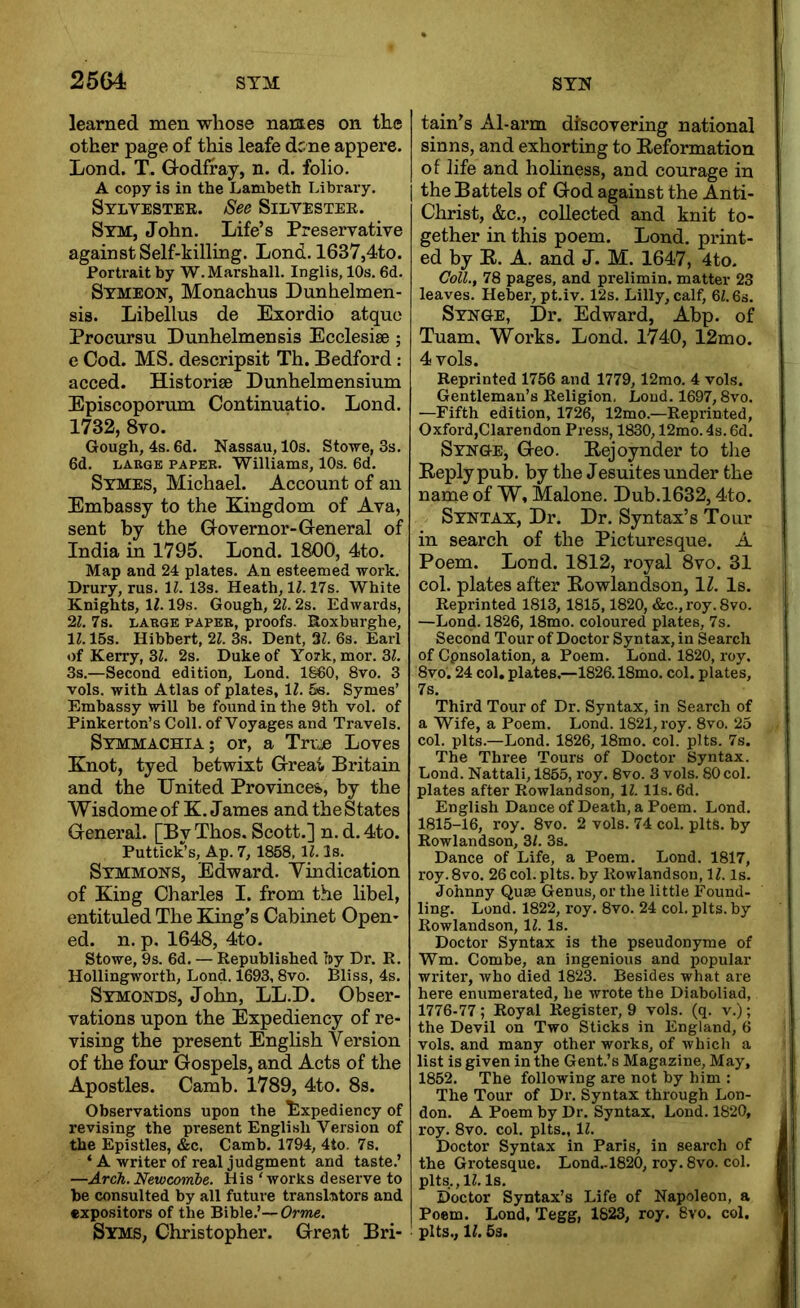 25&i STM STN learned men whose names on the other page of this leafe dc.ne appere. Lond. T. Godfray, n. d. folio. A copy is in the Lambeth Library. Sylvestee. See Silyestee. Stm, John. Life’s Preservative against Self-killing. Lond. 1637,4to. Portrait by W. Marshall. Inglis, 10s. 6d. Symeon, Monachus Dunhelmen- sis. Libellus de Exordio atquo Procursu Dunhelmensis Ecclesise ; e Cod. MS. descripsit Th. Bedford: acced. Historise Dunhelmensium Episcoporum Continuatio. Lond. 1732, 8vo. Gough, 4s. 6d. Nassau, 10s. Stowe, 3s. 6d. LAttGE PAPEB. Williams, 10s. 6d. Symes, Michael. Account of an Embassy to the Kingdom of Ava, sent by the Governor-General of India in 1795. Lond. 1800, 4to. Map and 24 plates. An esteemed work. Drury, rus. 11. 13s. Heath, lM7s. White Knights, IZ. 19s. Gough, 21.2s. Edwards, 21. 7a. LABGE PAPEB, proofs. Roxburghe, 11.15s. Hibbert, 21. 3s. Dent, 21. 6s. Earl of Kerry, 31. 2s. Duke of York, mor. 31. 3s.—Second edition, Lond. I860, 8vo. 3 vols. with Atlas of plates, IZ. 5s. Symes’ Embassy will be found in the 9th vol. of Pinkerton’s Coll, of Voyages and Travels. Symmachia; or, a True Loves Knot, tyed betwixt Great Britain and the United Provinces., by the WisdomeofK. James and the States General. [By Thos. Scott.] n. d. 4to. Puttick’s, Ap. 7, 1858, 11. Is. Symmons, Edward. Vindication of King Charles I. from the libel, entituled The King’s Cabinet Open- ed. n. p, 1648, 4to. Stowe, 9s. 6d. — Republished by Dr. R. Hollingworth, Lond. 1693,8vo. Bliss, 4s. Symonds, John, LL.D. Obser- vations upon the Expediency of re- vising the present English Version of the four Gospels, and Acts of the Apostles. Camb. 1789, 4to. 8s. Observations upon the Expediency of revising the present English Version of the Epistles, &c. Camb. 1794, 4to. 7s. ‘ A writer of real judgment and taste.’ —ArcJi.Newcomhe. His ‘works deserve to he consulted by all future transliitors and expositors of the Bible.’— Orme. Syms, Christopher. Grent Bri- tain’s Al-arm discovering national sinns, and exhorting to Reformation of life and holiness, and courage in i the Battels of God against the Anti- Christ, &c., collected and knit to- gether in this poem. Lond. print- ed by E. A. and J. M. 1647, 4to. Coll., 78 pages, and prelimin. matter 23 leaves. Heber, pt.iv. 12s. Lilly, calf, 61.6s. Synge, Dr. Edward, Abp. of Tuam. Works. Lond. 1740, 12mo. 4 vols. Reprinted 1756 and 1779, 12rao. 4 vols. Gentleman’s Religion, Loud. 1697,8vo. —Fifth edition, 1726, 12mo.—Reprinted, Oxford,Clarendon Press, 1830,12mo. 4s. 6d. Synge, Geo. Eejoynder to the Reply pub. by the Jesuites under the name of W, Malone. Dub.1632,4to. Syntax, Dr. Dr. Syntax’s Tour in search of the Pieturesque. A Poem. Lond. 1812, royal 8vo. 31 col. plates after Rowlandson, \l. Is. Reprinted 1813, 1815,1820, &c.,roy.8vo. —Lond. 1826, 18mo. coloured plates, 7s. Second Tour of Doctor Syntax, in Search of Cpnsolation, a Poem. Lond. 1820, roy. 8vo. 24 col. plates,—1826.18mo. col. plates, 7s. Third Tour of Dr. Syntax, in Search of a Wife, a Poem. Lond. 1821, roy. 8vo. 25 col. pits.—Lond. 1826, 18mo. col. pits. 7s. The Three Tours of Doctor Syntax. Lond. Nattali, 1855, x’oy. 8vo. 3 vols. 80 col. plates after Rowlandson, 11. 11s. 6d. English Dance of Death, a Poem. Lond. 1815-16, roy. 8vo. 2 vols. 74 col. pits, by Rowlandson, 31. 3s. Dance of Life, a Poem. Lond. 1817, roy. 8vo. 26 col. pits, by Rowlandson, IZ. Is. Johnny Quae Genus, or the little Found- ling. Lond. 1822, roy. 8vo. 24 col. pits, by Rowlandson, IZ. Is. Doctor Syntax is the pseudonyme of Wm. Combe, an ingenious and popular writer, who died 1823. Besides what are here enumerated, he wrote the Diaboliad, 1776-77 ; Royal Register, 9 vols. (q. v.); the Devil on Two Sticks in England, 6 vols. and many other works, of which a list is given in the Gent.’s Magazine, May, 1852. The following are not by him : The Tour of Dr. Syntax through Lon- don. A Poem by Dr. Syntax. Lond. 1820, roy. 8vo. col. pits., IZ. Doctor Syntax in Paris, in search of the Grotesque. Lond.-1820, roy. 8vo. col. plts.,lZ. Is. Doctor Syntax’s Life of Napoleon, a Poem. Lond, Tegg, 1823, roy. 8vo. col. pits., IZ. 6s.