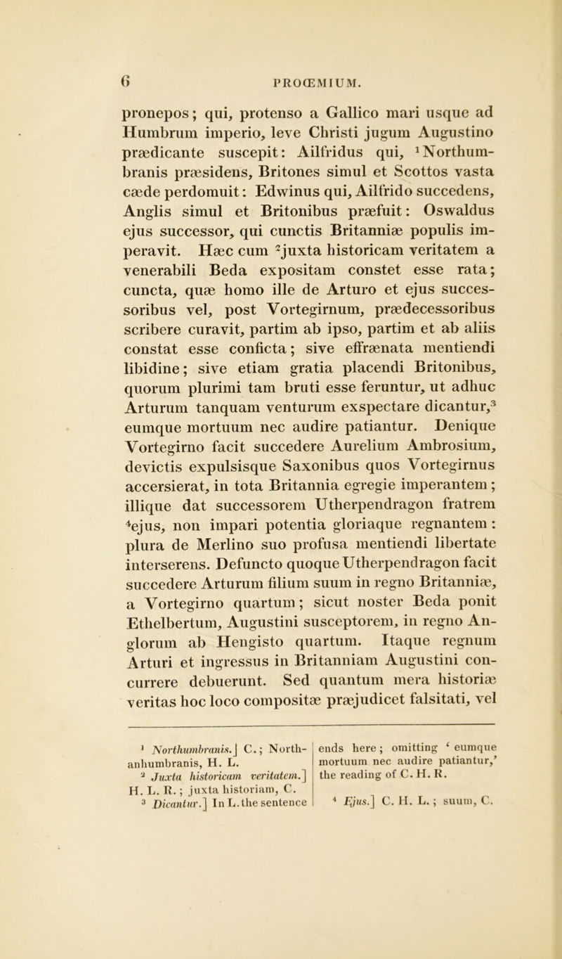 pronepos; qui, protenso a Gallico mari usque ad Humbrum imperio, leve Christi jugum Augustino praedicante suscepit: Ailfridus qui, 'Northum- branis praesidens, Britones simul et Scottos vasta caede perdomuit: Edwinus qui, Ailfrido succedens, Anglis simul et Britonibus praefuit: Osvvaldus ejus successor, qui cunctis Britanniae populis im- peravit. Haec cum 1 2 3juxta historicam veritatem a venerabili Beda expositam constet esse rata; cuncta, quae homo ille de Arturo et ejus succes- soribus vel, post Vortegirnum, praedecessoribus scribere curavit, partim ab ipso, partim et ab aliis constat esse conficta; sive effraenata mentiendi libidine; sive etiam gratia placendi Britonibus, quorum plurimi tam bruti esse feruntur, ut adhuc Arturum tanquam venturum exspectare dicantur/ eumque mortuum nec audire patiantur. Denique Vortegirno facit succedere Aurelium Ambrosium, devictis expulsisque Saxonibus quos Vortegirnus accersierat, in tota Britannia egregie imperantem ; iliique dat successorem Utherpendragon fratrem 4ejus, non impari potentia gloriaque regnantem : plura de Merlino suo profusa mentiendi libertate interserens. Defuncto quoque Utherpendragon facit succedere Arturum filium suum in regno Britanniae, a Vortegirno quartum; sicut noster Beda ponit Ethelbertum, Augustini susceptorem, in regno An- glorum ab Hengisto quartum. Itaque regnum Arturi et ingressus in Britanniam Augustini con- currere debuerunt. Sed quantum mera historice veritas hoc loco compositae praejudicet falsitati, vel 1 Northumbranis.J C.; North- anhumbranis, H. L. ‘J Juxta historicam veritatem.] H. L. R.; juxta historiam, C. 3 Dicantur.] In L.the sentence ends here; omitting ‘ eumque mortuum nec audire patiantur/ the reading of C. H. R. 4 F^jus.] C. H. L.; suum, C.