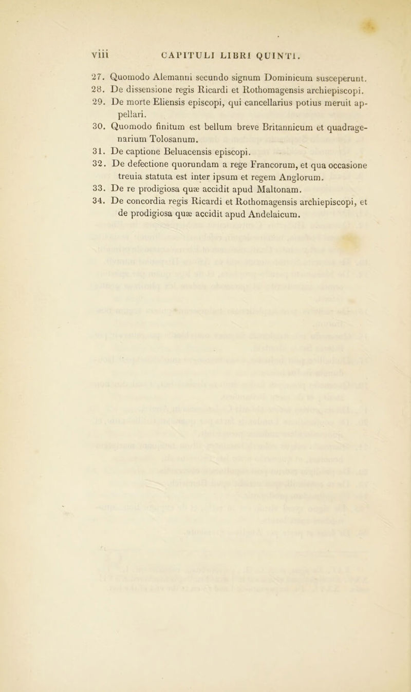 27. Quomodo Alemanni secundo signum Dominicum susceperunt. 28. De dissensione regis Ilicardi et Rothomagensis archiepiscopi. 29. De morte Eliensis episcopi, qui cancellarius potius meruit ap- pellari. 30. Quomodo finitum est bellum breve Britannicum et quadrage- narium Tolosanum. 31. De captione Beluacensis episcopi. 32. De defectione quorundam a rege Francorum, et qua occasione treuia statuta est inter ipsum et regem Anglorum. 33. De re prodigiosa quae accidit apud Maltonam. 34. De concordia regis Ricardi et Rothomagensis archiepiscopi, et de prodigiosa quae accidit apud Andelaicum.