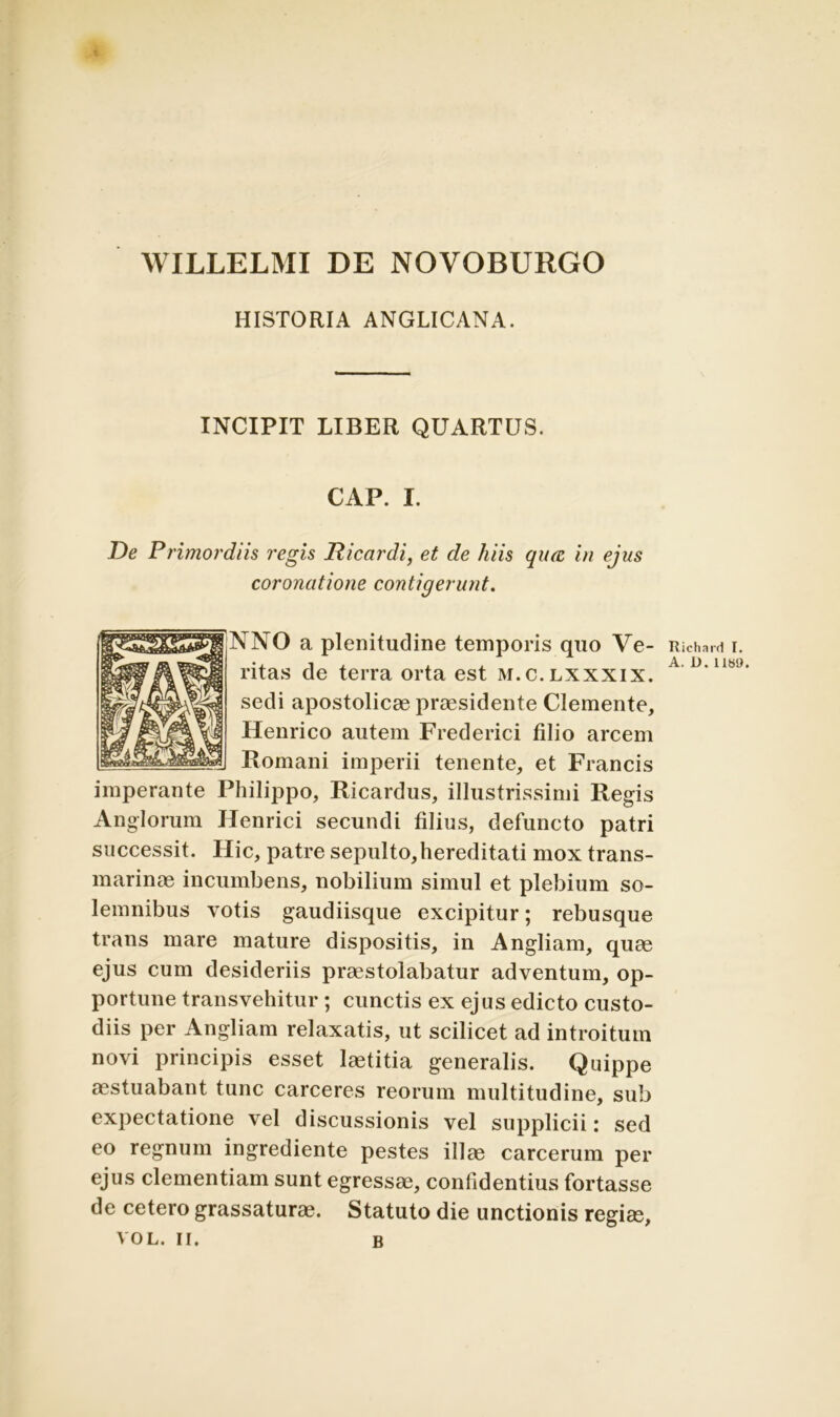 WILLELMI DE NOVOBURGO HISTORIA ANGLICANA. INCIPIT LIBER QUARTUS. CAP. I. De Primordiis regis Dicar di, et de hiis qiuc in ejus coronatione contigerunt. NNO a plenitudine temporis quo Ve- ritas de terra orta est m.c.lxxxix. sedi apostolicae praesidente Clemente, Henrico autem Frederici filio arcem Romani imperii tenente, et Francis imperante Philippo, Ricardus, illustrissimi Regis Anglorum Henrici secundi filius, defuncto patri successit. Hic, patre sepulto,hereditati mox trans- marinae incumbens, nobilium simul et plebium so- lemnibus votis gaudiisque excipitur; rebusque trans mare mature dispositis, in Angliam, quae ejus cum desideriis praestolabatur adventum, op- portune transvehitur; cunctis ex ejus edicto custo- diis per Angliam relaxatis, ut scilicet ad introitum novi principis esset laetitia generalis. Quippe aestuabant tunc carceres reorum multitudine, sub expectatione vel discussionis vel supplicii: sed eo regnum ingrediente pestes illa? carcerum per ejus clementiam sunt egressae, confidentius fortasse de cetero grassaturae. Statuto die unctionis regiae, VOL. II. B Richard I. A. D. 1189.