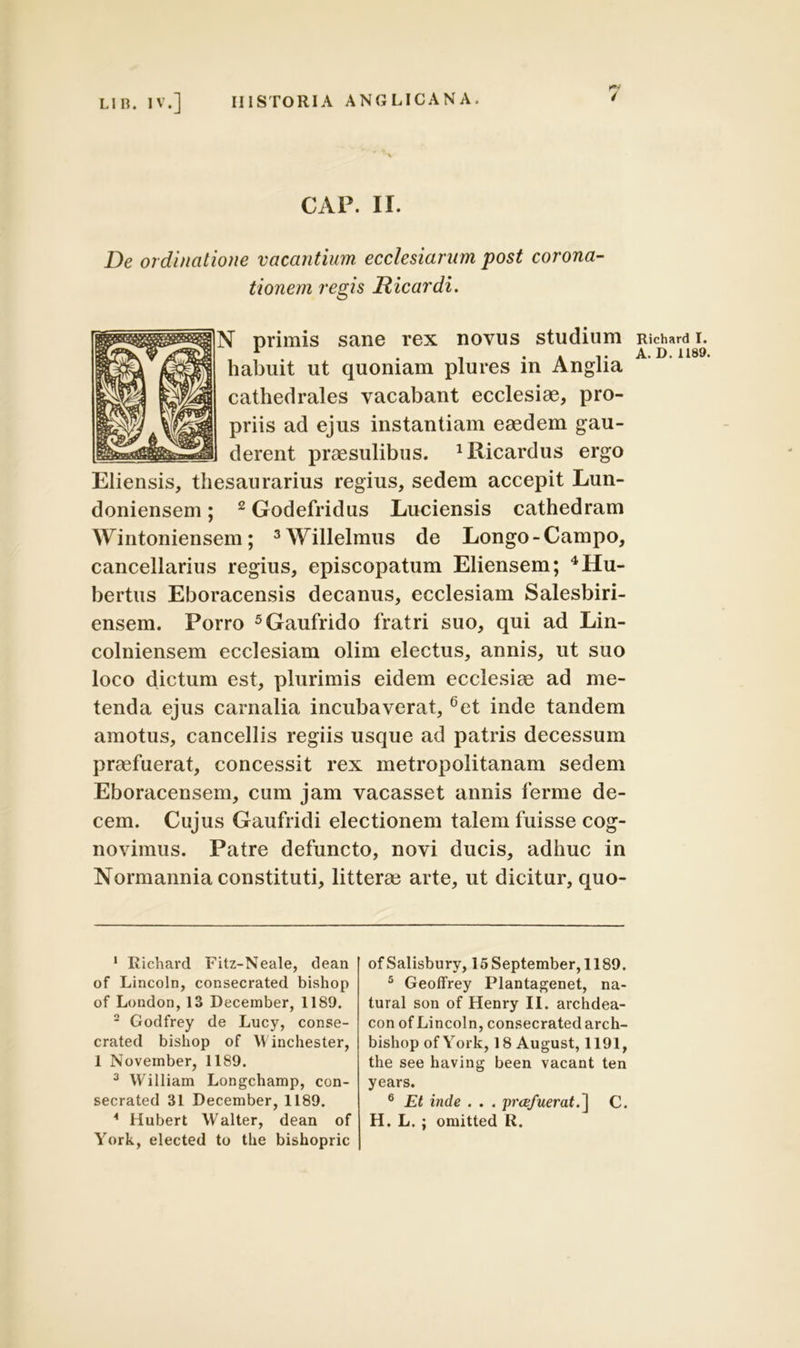 CAP. II. De ordinatione vacantium ecclesiarum post corona- tionem regis Hicardi. primis sane rex novus studium habuit ut quoniam plures in Anglia cathedrales vacabant ecclesiae, pro- priis ad ejus instantiam eaedem gau- derent praesulibus. JRicardus ergo Eliensis, thesaurarius regius, sedem accepit Lun- doniensem; 1 2Godefridus Luciensis cathedram Wintoniensem; 3Willelmus de Longo-Campo, cancellarius regius, episcopatum Eliensem; 4Hu- bertus Eboracensis decanus, ecclesiam Salesbiri- ensem. Porro 5Gaufrido fratri suo, qui ad Lin- colniensem ecclesiam olim electus, annis, ut suo loco dictum est, plurimis eidem ecclesiae ad me- tenda ejus carnalia incubaverat, 6et inde tandem amotus, cancellis regiis usque ad patris decessum praefuerat, concessit rex metropolitanam sedem Eboracensem, cum jam vacasset annis ferme de- cem. Cujus Gaufridi electionem talem fuisse cog- novimus. Patre defuncto, novi ducis, adhuc in Normannia constituti, litterae arte, ut dicitur, quo- 1 Richard Fitz-Neale, dean of Lincoln, consecrated bishop of London, 13 December, 1189. 2 Godfrey de Lucy, conse- crated bishop of Winchester, 1 November, 1189. 3 William Longchamp, con- secrated 31 December, 1189. * Hubert Walter, dean of York, elected to the bishopric ofSalisbury, 15 September, 1189. 5 Geoffrey Plantagenet, na- tural son of Henry II. archdea- con of Lincoln, consecrated arch- bishop of York, 18 August, 1191, the see having been vacant ten years. 6 Et inde . . . profuerat.] C. H. L. ; omitted R. Richard I. A. D. 1189.