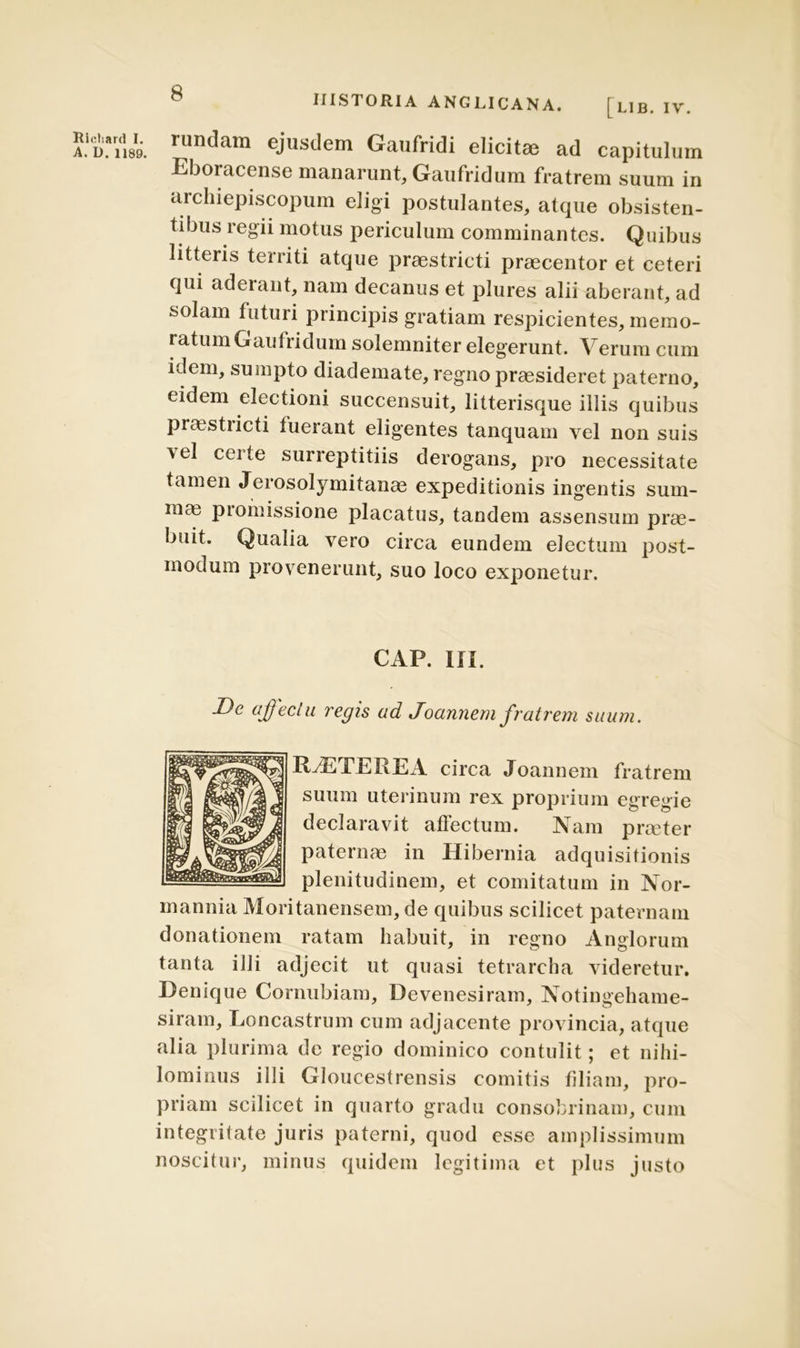 Ricliard I. A. D. 1189. HISTORIA ANGLICANA. [LIB. IV. rundam ejusdem Gaufridi elicitae ad capitulum Eboracense manarunt, Gaufridum fratrem suum in archiepiscopum eligi postulantes, atque obsisten- tibus regii motus periculum comminantes. Quibus litteris territi atque praestricti praecentor et ceteri qui aderant, nam decanus et plures alii aberant, ad solam futuri principis gratiam respicientes, memo- ratum Gaufridum solemniter elegerunt. Verum cum idem, sumpto diademate, regno praesideret paterno, eidem electioni succensuit, litterisque illis quibus praestiicti fuerant eligentes tanquam vel non suis \el certe surreptitiis derogans, pro necessitate tamen Jerosolymitanae expeditionis ingentis sum- mas promissione placatus, tandem assensum pras- buit. Qualia vero circa eundem electum post- modum provenerunt, suo loco exponetur. CAP. III. De affectu regis ad Joannem fratrem suum. IGETE R EA circa Joannem fratrem suum uterinum rex proprium egregie declaravit affectum. Nam prceter paternae in Hibernia adquisitionis plenitudinem, et comitatum in Nor- mannia Moritanensem, de quibus scilicet paternam donationem ratam habuit, in regno Anglorum tanta illi adjecit ut quasi tetrarcha videretur. Denique Cornubiam, Devenesiram, Notiim-eliame- siram, Loncastrum cum adjacente provincia, atque alia plurima de regio dominico contulit ; et nihi- lominus illi Gloucestrensis comitis filiam, pro- priam scilicet in quarto gradu consobrinam, cum integritate juris paterni, quod esse amplissimum noscitur, minus quidem legitima et plus justo