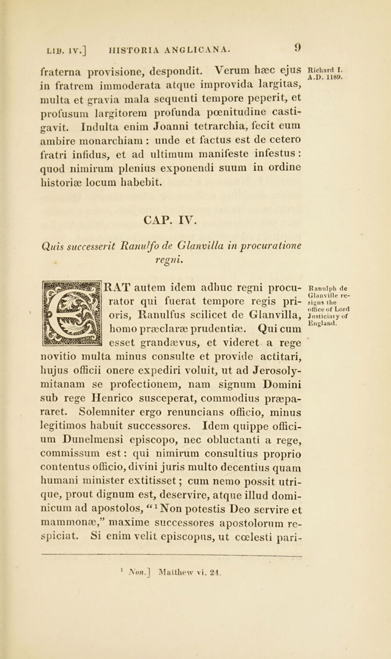 fraterna provisione, despondit. Verum haec ejus in fratrem immoderata atque improvida largitas, multa et gravia mala sequenti tempore peperit, et profusum largitorem profunda poenitudine casti- gavit. Indulta enim Joanni tetrarchia, fecit eum ambire monarchiam : unde et factus est de cetero fratri infidus, et ad ultimum manifeste infestus: quod nimirum plenius exponendi suum in ordine historias locum habebit. CAP. IV. Quis successerit RajiuJfo de Glanvilla in procuratione regni. RAT autem idem adhuc regni procu- rator qui fuerat tempore regis pri- oris, Ranulfus scilicet de Glanvilla, homo praeclarae prudentiae. Qui cum esset grandaevus, et videret a rege novitio multa minus consulte et provide actitari, hujus officii onere expediri voluit, ut ad Jerosoly- mitanam se profectionem, nam signum Domini sub rege Henrico susceperat, commodius praepa- raret. Solemniter ergo renuncians officio, minus legitimos habuit successores. Idem quippe offici- um Dunelmensi episcopo, nec obluctanti a rege, commissum est: qui nimirum consultius proprio contentus officio, divini juris multo decentius quam humani minister extitisset; cum nemo possit utri- que, prout dignum est, deservire, atque illud domi- nicum ad apostolos, ‘°Non potestis Deo servire et mammonae,” maxime successores apostolorum re- spiciat. Si enim velit episcopus, ut coelesti pari- A'(W.] Malthew vi. 24. Ricliard I. A.I). 1189. Bantilph de Glanville re- sipiis Ilie office of Lord Jnsticiary of England. i