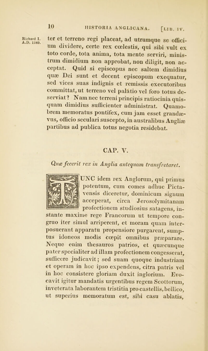 Riehard I. A.I). 1189. HISTORIA ANGL1CANA. [lib. IV. ter et terreno regi placeat, ad utrumque se offici- um dividere, certe rex coelestis, qui sibi vult ex toto corde, tota anima, tota mente serviri, minis- trum dimidium non approbat, non diligit, non ac- ceptat. Quid si episcopus nec saltem dimidius quae Dei sunt et decent episcopum exequatur, sed vices suas indignis et remissis executoribus committat, ut terreno vel paffitio vel foro totus de- serviat ? Nam nec terreni principis ratiocinia quis- quam dimidius sufficienter administrat. Quamo- brem memoratus pontifex, cum jam esset grandae- vus, officio secui ari suscepto, in australibus Angliee partibus ad publica totus negotia residebat. GAP. V. Qua fecerit rex in Anglia antequam transfretaret. UNC idem rex Anglorum, qui primus potentum, cum comes adhuc Picta- vensis diceretur, dominicum signum acceperat, circa Jerosolymitanam profectionem studiosius satagens, in- stante maxime rege Francorum ut tempore con- gruo iter simul arriperent, et moram quam inter- posuerant apparatu propensiore purgarent, sump- tus idoneos modis coepit omnibus praeparare. Neque enim thesauros patrios, et quaecunque pater specialiter ad illam profectionem congesserat, sufficere judicavit; sed suam quoque industriam et operam in hoc ipso expendens, citra patris vel in hoc consistere gloriam duxit inglorium. Evo- cavit igitur mandatis urgentibus regem Scottorum, inveterata laborantem tristitia pro castellis, bellico, ut superius memoratum est, sibi casu ablatis,