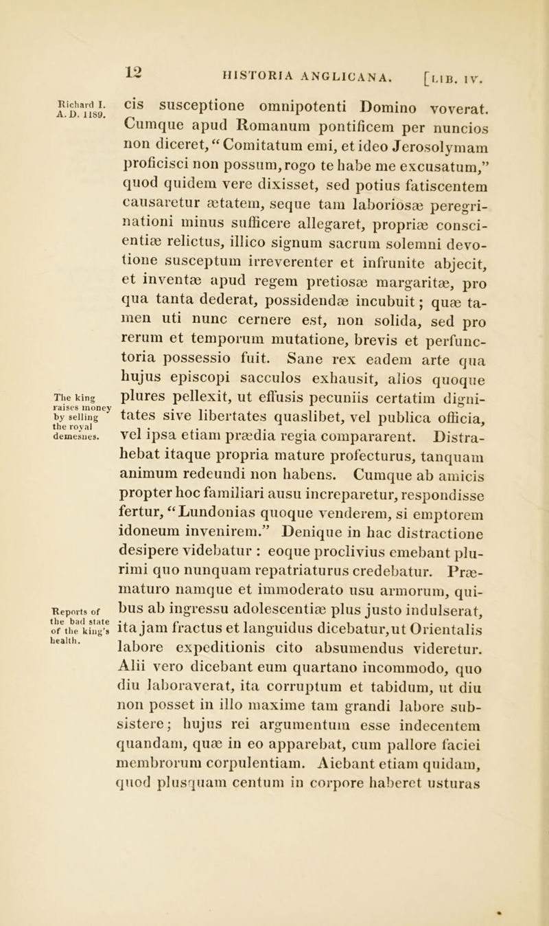 Richard I. A. D. 1189. The king raises money by selling the royal demesnes. Reports of the bad state of the king’s health. HIS I ORIA ANGLICANA. [hlR. IV. cis susceptione omnipotenti Domino voverat. Cumque apud Romanum pontificem per nuncios non diceret, “ Comitatum emi, et ideo Jerosolymam proficisci non possum, rogo te habe me excusatum,” quod quidem vere dixisset, sed potius fatiscentem causaretur aetatem, seque tam laboriosa? peregri- nationi minus sufficere allegaret, propriae consci- entiae relictus, illico signum sacrum solemni devo- tione susceptum irreverenter et infrunite abjecit, et inventae apud regem pretiosae margaritae, pro qua tanta dederat, possidendae incubuit; quae ta- men uti nunc cernere est, non solida, sed pro rerum et temporum mutatione, brevis et perfunc- toria possessio fuit. Sane rex eadem arte qua hujus episcopi sacculos exhausit, alios quoque plures pellexit, ut effusis pecuniis certatim digni- tates sive libertates quaslibet, vel publica officia, vel ipsa etiam prmdia regia compararent. Distra- hebat itaque propria mature profecturus, tanquam animum redeundi non habens. Cumque ab amicis propter hoc familiari ausu increparetur, respondisse fertur, “Lundonias quoque venderem, si emptorem idoneum invenirem.” Denique in hac distractione desipere videbatur : eoque proclivius emebant plu- rimi quo nunquam repatriaturus credebatur. Prm- maturo namque et immoderato usu armorum, qui- bus ab ingressu adolescendas plus justo indulserat, ita jam fractus et languidus dicebatur,ut Orientalis labore expeditionis cito absumendus videretur. Alii vero dicebant eum quartano incommodo, quo diu laboraverat, ita corruptum et tabidum, ut diu non posset in illo maxime tam grandi labore sub- sistere; hujus rei argumentum esse indecentem quandam, quae in eo apparebat, cum pallore faciei membrorum corpulentiam. Aiebant etiam quidam, quod plusquam centum in corpore haberet usturas