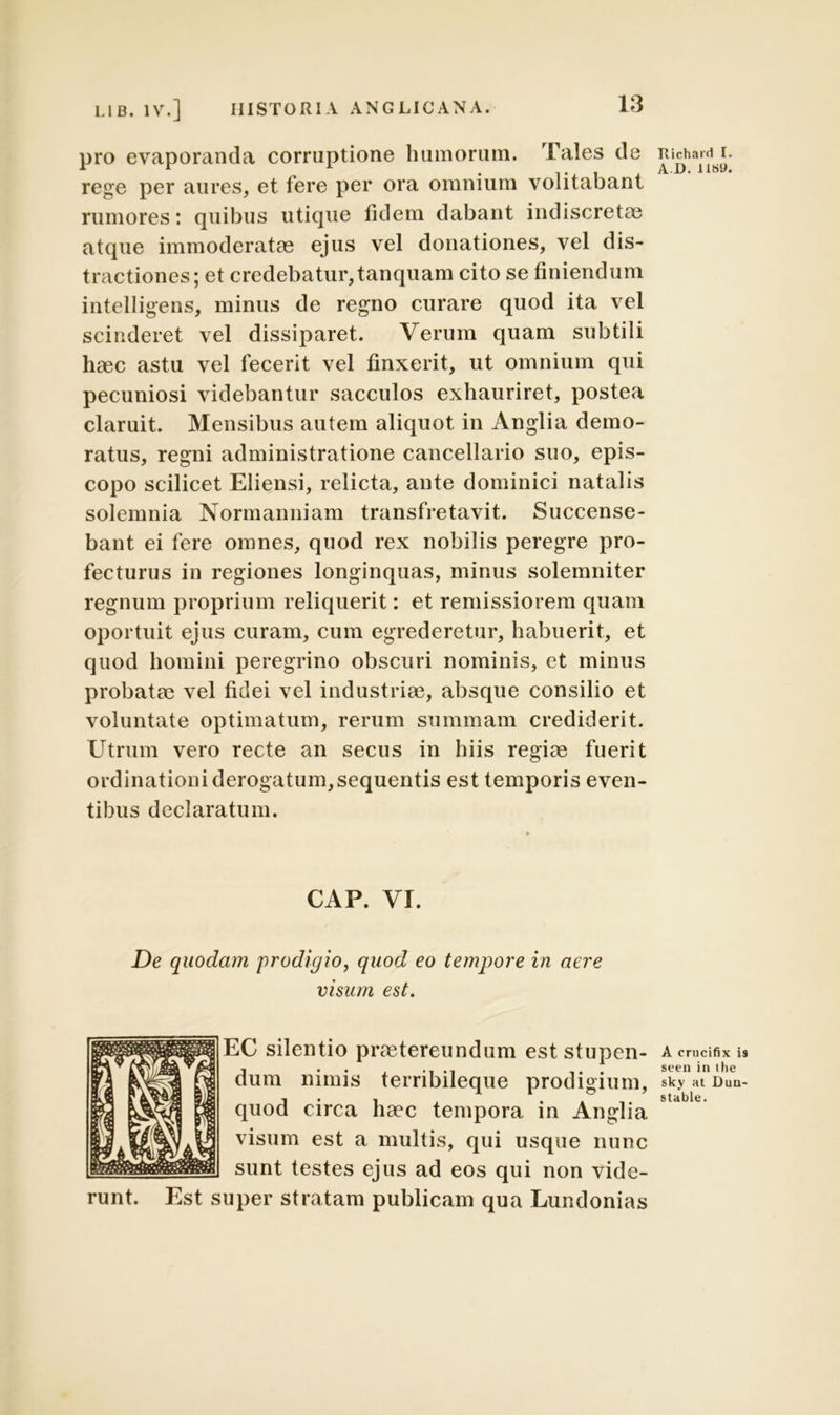 pro evaporanda corruptione humorum. Tales de rege per aures, et fere per ora omnium volitabant rumores: quibus utique fidem dabant indiscretae atque immoderatae ejus vel donationes, vel dis- tractiones; et credebatur,tanquam cito se finiendum intelligens, minus de regno curare quod ita vel scinderet vel dissiparet. Verum quam subtili haec astu vel fecerit vel finxerit, ut omnium qui pecuniosi videbantur sacculos exhauriret, postea claruit. Mensibus autem aliquot in Anglia demo- ratus, regni administratione cancellario suo, epis- copo scilicet Eliensi, relicta, ante dominici natalis solemnia Normanniam transfretavit. Succense- bant ei fere omnes, quod rex nobilis peregre pro- fecturus in regiones longinquas, minus solemniter regnum proprium reliquerit: et remissiorem quam oportuit ejus curam, cum egrederetur, habuerit, et quod homini peregrino obscuri nominis, et minus probatae vel fidei vel industriae, absque consilio et voluntate optimatum, rerum summam crediderit. Utrum vero recte an secus in hiis regiae fuerit ordinationi derogatum,sequentis est temporis even- tibus declaratum. CAP. VI. De quodam prodigio, quod eo tempore in aere visum est. EC silentio praetereundum est stupen- dum nimis terribileque prodigium, quod circa haec tempora in Anglia visum est a multis, qui usque nunc sunt testes ejus ad eos qui non vide- runt. Est super stratam publicam qua Lundonias Richard I. AD. 118«. A erncifix is seen ia the sky at Dun- stable.