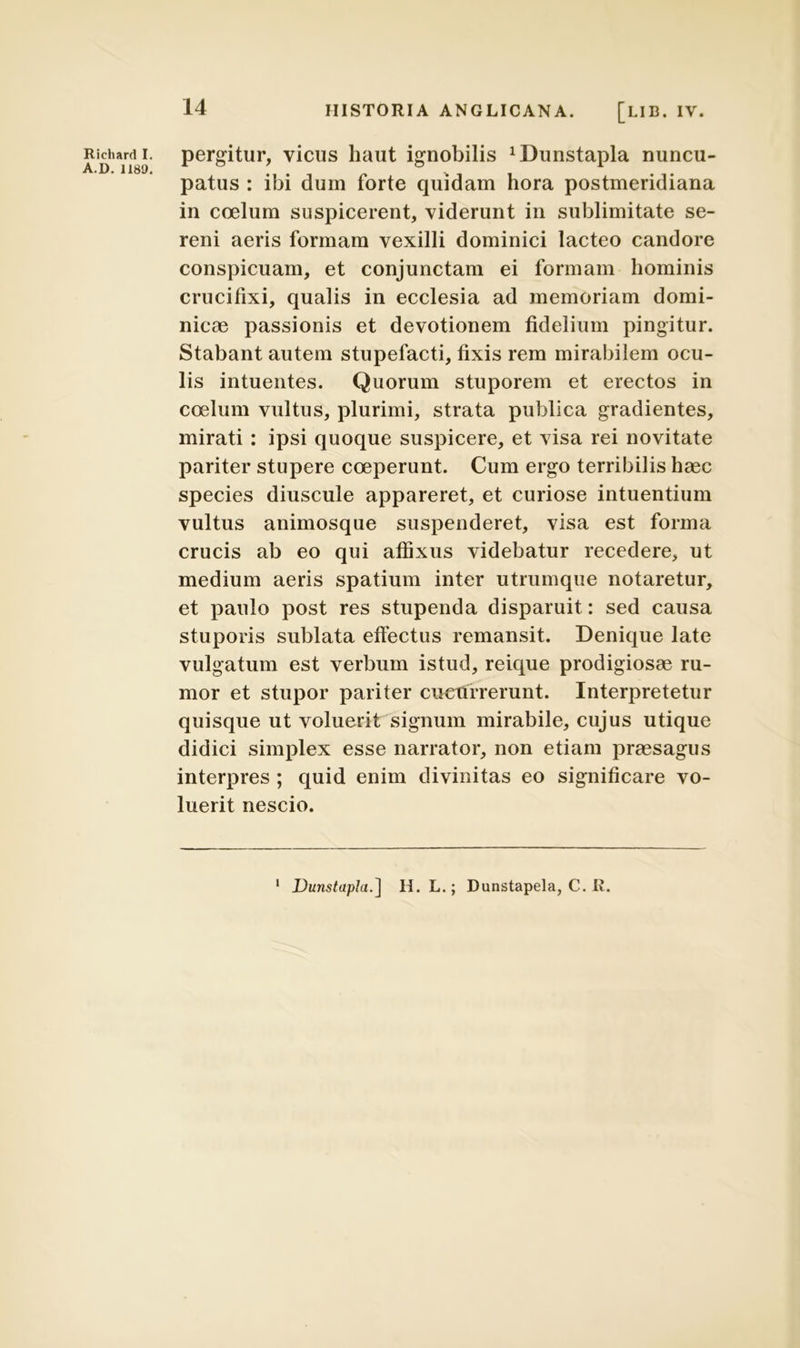 Ricliard I. A.D. 1189. HISTORIA ANGLICANA. [LIB. IV. pergitur, vicus haut ignobilis ^lunstapla nuncu- patus : ibi dum forte quidam hora postmeridiana in coelum suspicerent, viderunt in sublimitate se- reni aeris formam vexilli dominici lacteo candore conspicuam, et conjunctam ei formam hominis crucifixi, qualis in ecclesia ad memoriam domi- nicae passionis et devotionem fidelium pingitur. Stabant autem stupefacti, fixis rem mirabilem ocu- lis intuentes. Quorum stuporem et erectos in coelum vultus, plurimi, strata publica gradientes, mirati : ipsi quoque suspicere, et visa rei novitate pariter stupere coeperunt. Cum ergo terribilis haec species diuscule appareret, et curiose intuentium vultus animosque suspenderet, visa est forma crucis ab eo qui affixus videbatur recedere, ut medium aeris spatium inter utrumque notaretur, et paulo post res stupenda disparuit: sed causa stuporis sublata effectus remansit. Denique late vulgatum est verbum istud, reique prodigiosae ru- mor et stupor pariter cucurrerunt. Interpretetur quisque ut voluerit signum mirabile, cujus utique didici simplex esse narrator, non etiam praesagus interpres ; quid enim divinitas eo significare vo- luerit nescio. 1 DunstapJa.] II. L.; Dunstapela, C. R.