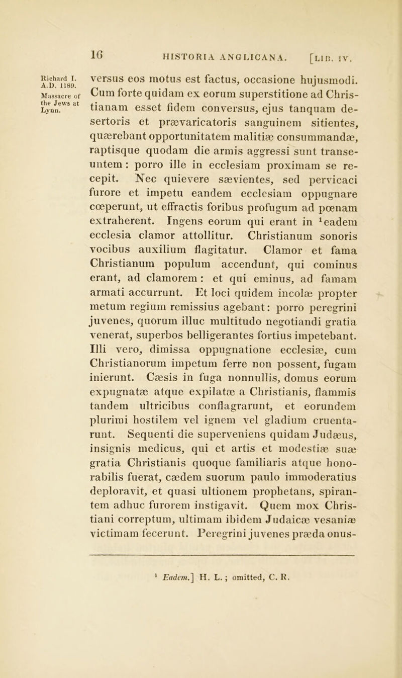 A.R. 118». Massacre of the Jevvs at Lynn. 10 HISTORIA ANGLICANA. [lir, iv. versus eos motus est factus, occasione hujusmodi. Cum forte quidam ex eorum superstitione ad Chris- tianam esset fidem conversus, ejus tanquam de- sertoris et praevaricatoris sanguinem sitientes, quaerebant opportunitatem malitiae consummandae, raptisque quodam die armis aggressi sunt transe- untem : porro ille in ecclesiam proximam se re- cepit. Nec quievere saevientes, sed pervicaci furore et impetu eandem ecclesiam oppugnare coeperunt, ut effractis foribus profugum ad poenam extraherent. Ingens eorum qui erant in 1 eadem ecclesia clamor attollitur. Christianum sonoris vocibus auxilium flagitatur. Clamor et fama Christianum populum accendunt, qui cominus erant, ad clamorem : et qui eminus, ad famam armati accurrunt. Et loci quidem incolae propter metum regium remissius agebant: porro peregrini juvenes, quorum illuc multitudo negotiandi gratia venerat, superbos belligerantes fortius impetebant. Illi vero, dimissa oppugnatione ecclesiae, cum Christianorum impetum ferre non possent, fugam inierunt. Caesis in fuga nonnullis, domus eorum expugnatae atque expilatae a Christianis, flammis tandem ultricibus conflagrarunt, et eorundem plurimi hostilem vel ignem vel gladium cruenta- runt. Sequenti die superveniens quidam Judaeus, insignis medicus, qui et artis et modestiae suae gratia Christianis quoque familiaris atque hono- rabilis fuerat, caedem suorum paulo immoderatius deploravit, et quasi ultionem prophetans, spiran- tem adhuc furorem instigavit. Quem mox Chris- tiani correptum, ultimam ibidem Judaicae vesaniae victimam fecerunt. Peregrini juvenes praeda onus- 1 Eadem.] H. L.; omitted, C. R.