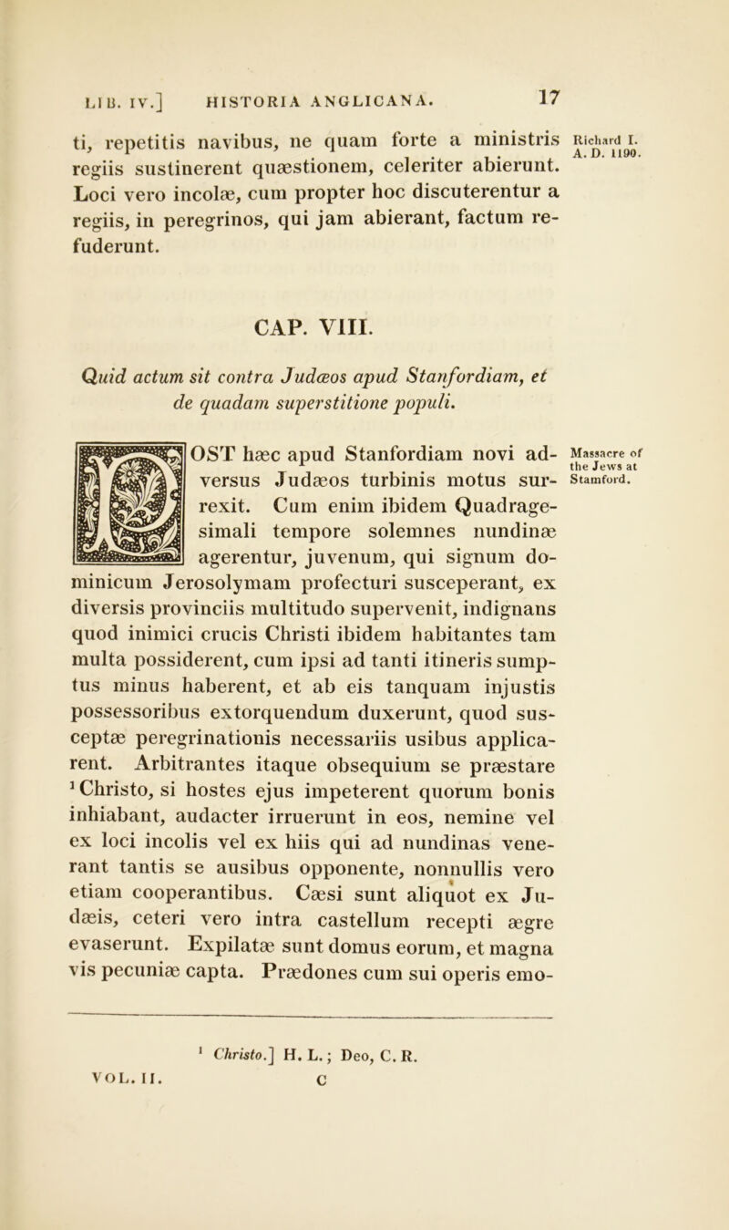 ti, repetitis navibus, ne quam torte a ministris regiis sustinerent quaestionem, celeriter abierunt. Loci vero incolae, cum propter hoc discuterentur a regiis, in peregrinos, qui jam abierant, factum re- fuderunt. CAP. VIII. Quid actum sit contra Judceos apud Stanfordiam, et de quadam superstitione populi. OST haec apud Stanfordiam novi ad- versus Judaeos turbinis motus sur- rexit. Cum enim ibidem Quadrage- simali tempore solemnes nundinae agerentur, juvenum, qui signum do- minicum Jerosolymam profecturi susceperant, ex diversis provinciis multitudo supervenit, indignans quod inimici crucis Christi ibidem habitantes tam multa possiderent, cum ipsi ad tanti itineris sump- tus minus haberent, et ab eis tanquam injustis possessoribus extorquendum duxerunt, quod sus- ceptae peregrinationis necessariis usibus applica- rent. Arbitrantes itaque obsequium se praestare 2 Christo, si hostes ejus impeterent quorum bonis inhiabant, audacter irruerunt in eos, nemine vel ex loci incolis vel ex hiis qui ad nundinas vene- rant tantis se ausibus opponente, nonnullis vero etiam cooperantibus. Caesi sunt aliquot ex Ju- daeis, ceteri vero intra castellum recepti aegre evaserunt. Expilatae sunt domus eorum, et magna vis pecuniae capta. Praedones cum sui operis emo- 1 Christo.'] H. L.; Deo, C. R. C Richard I. A.D. 1190. Massaere of the Jews at Stamford. VOL. II.