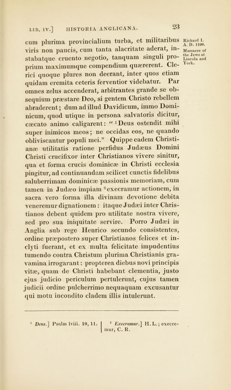 cum plurima provincialium turba, et militaribus viris non paucis, cum tanta alacritate aderat, in- stabatque cruento negotio, tanquam singuli pro- prium maximumque compendium quaererent. Cle- rici quoque plures non deerant, inter quos etiam quidam eremita ceteris ferventior videbatur. Par omnes zelus accenderat, arbitrantes grande se ob- sequium praestare Deo, si gentem Christo rebellem abraderent; dum ad illud Davidicum, immo Domi- nicum, quod utique in persona salvatoris dicitur, caecato animo caligarent: “ xDeus ostendit mihi super inimicos meos; ne occidas eos, ne quando obliviscantur populi mei.” Quippe eadem Christi- anae utilitatis ratione perfidus Judaeus Domini Christi crucifixor inter Christianos vivere sinitur, qua et forma crucis dominicae in Christi ecclesia pingitur, ad continuandam scilicet cunctis fidelibus saluberrimam dominicae passionis memoriam, cum tamen in Judaeo impiam 2execramur actionem, in sacra vero forma illa divinam devotione debita veneremur dignationem : itaque Judaei inter Chris- tianos debent quidem pro utilitate nostra vivere, sed pro sua iniquitate servire. Porro Judaei in Anglia sub rege Henrico secundo consistentes, ordine praepostero super Christianos felices et in- clyti fuerant, et ex multa felicitate impudentius tumendo contra Christum plurima Christianis gra- vamina irrogarant: propterea diebus novi principis vitae, quam de Christi habebant clementia, justo ejus judicio periculum pertulerunt, cujus tamen judicii ordine pulcherrimo nequaquam excusantur qui motu incondito cladem illis intulerunt. 1 Deris.] Psalm lviii. 10, 11. 2 Execramur.] H.L.;execre- Ricliard I. A. D. 1190. Massacre of the Jevvs at Lincoln and