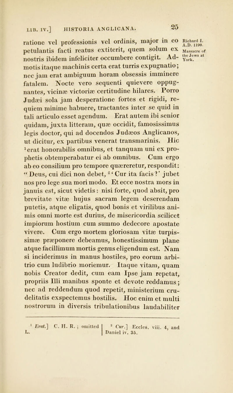 ratione vel professionis vel ordinis, major in eo petulantis facti reatus extiterit, quem solum ex nostris ibidem infeliciter occumbere contigit. Ad- motis itaque machinis certa erat turris expugnatio; nec jam erat ambiguum horam obsessis imminere fatalem. Nocte vero sequenti quievere oppug- nantes, vicinae victoriae certitudine hilares. Porro Judaei sola jam desperatione fortes et rigidi, re- quiem minime habuere, tractantes inter se quid in tali articulo esset agendum. Erat autem ibi senior quidam, juxta litteram, quae occidit, famosissimus legis doctor, qui ad docendos Judaeos Anglicanos, ut dicitur, ex partibus venerat transmarinis. Hic xerat honorabilis omnibus, et tanquam uni ex pro- phetis obtemperabatur ei ab omnibus. Cum ergo ab eo consilium pro tempore quaereretur, respondit: “ Deus, cui dici non debet,2< Cur ita facis?’ jubet nos pro lege sua mori modo. Et ecce nostra mors in januis est, sicut videtis : nisi forte, quod absit, pro brevitate vitae hujus sacram legem deserendam putetis, atque eligatis, quod bonis et virilibus ani- mis omni morte est durius, de misericordia scilicet impiorum hostium cum summo dedecore apostate vivere. Cum ergo mortem gloriosam vitae turpis- simae praeponere debeamus, honestissimum plane atque facillimum mortis genus eligendum est. Nam si inciderimus in manus hostiles, pro eorum arbi- trio cum ludibrio moriemur. Itaque vitam, quam nobis Creator dedit, cum eam Ipse jam repetat, propriis Illi manibus sponte et devote reddamus; nec ad reddendum quod repetit, ministerium cru- delitatis exspectemus hostilis. Hoc enim et multi nostrorum in diversis tribulationibus laudabiliter 1 Erat.] L. C. H. R. ornitted 2 Cur.] Eccles. viii. 4, and Daniel iv. 35. Richard I. A.D. 1190. Massacre of the Jews at