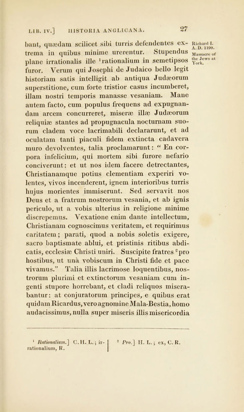 bant, quaedam scilicet sibi turris defendentes ex- trema in quibus minime urerentur. Stupendus plane irrationalis ille Rationalium in semetipsos furor. Verum qui Josephi de Judaico bello legit historiam satis intelligit ab antiqua Judaeorum superstitione, cum forte tristior casus incumberet, illam nostri temporis manasse vesaniam. Mane autem facto, cum populus frequens ad expugnan- dam arcem concurreret, miserae illae Judaeorum reliquiae stantes ad propugnacula nocturnam suo- rum cladem voce lacrimabili declararunt, et ad oculatam tanti piaculi fidem extincta cadavera muro devolventes, talia proclamarunt: “ En cor- pora infelicium, qui mortem sibi furore nefario conciverunt: et ut nos idem facere detrectantes, Christianamque potius clementiam experiri vo- lentes, vivos incenderent, ignem interioribus turris hujus morientes immiserunt. Sed servavit nos Deus et a fratrum nostrorum vesania, et ab ignis periculo, ut a vobis ulterius in religione minime discrepemus. Vexatione enim dante intellectum, Christianam cognoscimus veritatem, et requirimus caritatem; parati, quod a nobis soletis exigere, sacro baptismate ablui, et pristinis ritibus abdi- catis, ecclesiae Christi uniri. Suscipite fratres 1 2pro hostibus, ut una vobiscum in Christi fide et pace vivamus.” Talia illis lacrimose loquentibus, nos- trorum plurimi et extinctorum vesaniam cum in- genti stupore horrebant, et cladi reliquos misera- bantur: at conjuratorum principes, e quibus erat quidam Ricardus, vero agnomine Mala-Bestia, homo audacissimus, nulla super miseris illis misericordia 1 Rationalium.] C.H. L.; ir- rationalium, fi. Pro,] H. L.; ex, C. Ii. Ricbanl I. A. D. 1190. Massacre of the Jews at