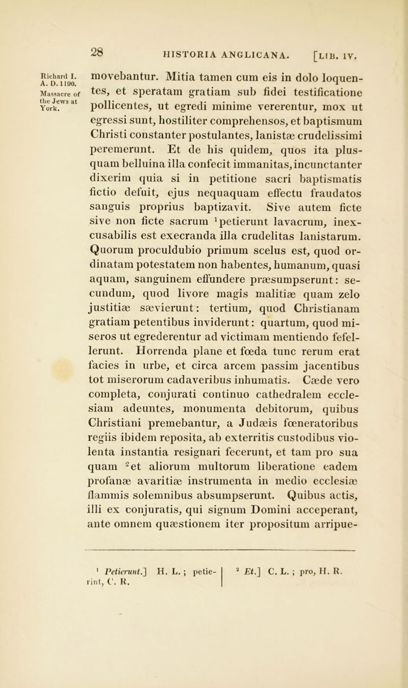 A. D. 1190. Massacre of the Jews at York. 28 HISTORIA ANGLICANA. [lib. 1Y. movebantur. Mitia tamen cum eis in dolo loquen- tes, et speratam gratiam sub fidei testificatione pollicentes, ut egredi minime vererentur, mox ut egressi sunt, hostiliter comprehensos, et baptismum Christi constanter postulantes, lanistae crudelissimi peremerunt. Et de his quidem, quos ita plus- quam belluina illa confecit immanitas, incunctanter dixerim quia si in petitione sacri baptismatis fictio defuit, ejus nequaquam effectu fraudatos sanguis proprius baptizavit. Sive autem ficte sive non ficte sacrum petierunt lavacrum, inex- cusabilis est execranda illa crudelitas lanistarum. Quorum proculdubio primum scelus est, quod or- dinatam potestatem non habentes, humanum, quasi aquam, sanguinem effundere praesumpserunt: se- cundum, quod livore magis malitiae quam zelo justitiae saevierunt: tertium, quod Christianam gratiam petentibus inviderunt: quartum, quod mi- seros ut egrederentur ad victimam mentiendo fefel- lerunt. Horrenda plane et foeda tunc rerum erat facies in urbe, et circa arcem passim jacentibus tot miserorum cadaveribus inhumatis. Caede vero completa, conjurati continuo cathedralem eccle- siam adeuntes, monumenta debitorum, quibus Christiani premebantur, a Judaeis foeneratoribus regiis ibidem reposita, ab exterritis custodibus vio- lenta instantia resignari fecerunt, et tam pro sua quam 1 2 et aliorum multorum liberatione eadem profanae avaritiae instrumenta in medio ecclesiae flammis solemnibus absumpserunt. Quibus actis, illi ex conjuratis, qui signum Domini acceperant, ante omnem quaestionem iter propositum arripue- rint, C. R.