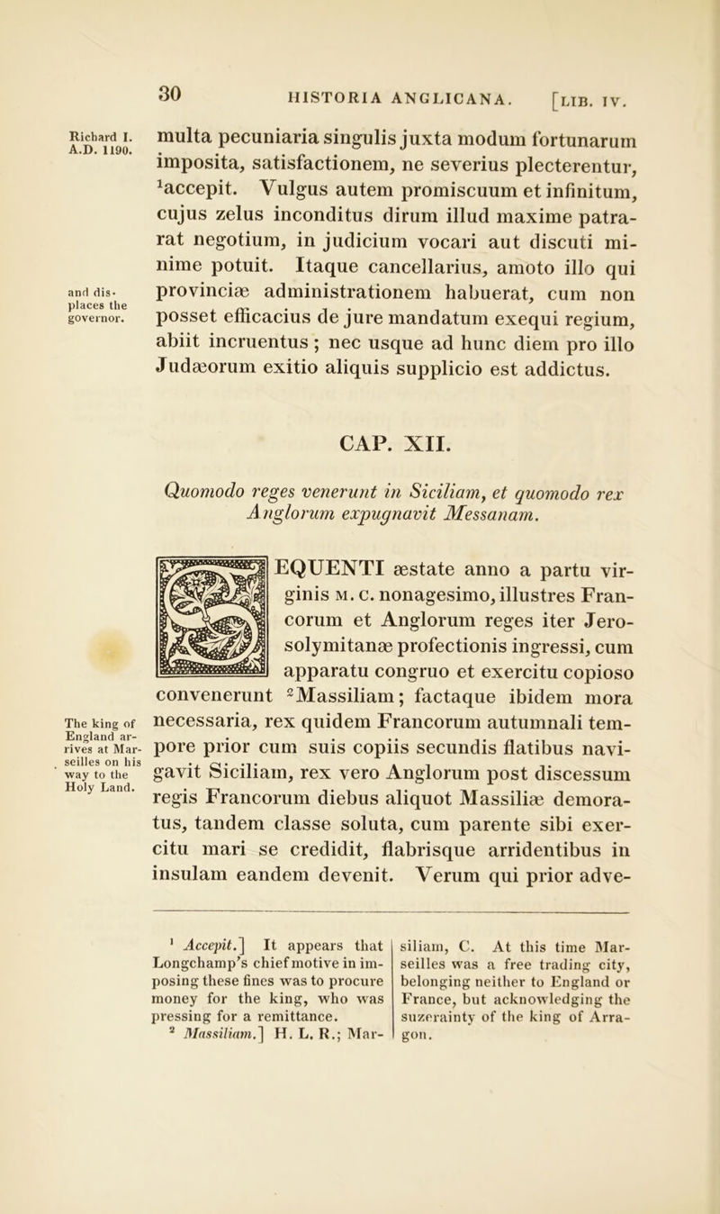 A.D. 1190. and dis - places the governor. The king of England ar- rives at Mar- seilles on his way to the Holy Land. 30 HISTORIA ANGLICANA. [LIB. IV. imposita, satisfactionem, ne severius plecterentur, Accepit. Vulgus autem promiscuum et infinitum, cujus zelus inconditus dirum illud maxime patra- rat negotium, in judicium vocari aut discuti mi- nime potuit. Itaque cancellarius, amoto illo qui provinciae administrationem habuerat, cum non posset efficacius de jure mandatum exequi regium, abiit incruentus ; nec usque ad hunc diem pro illo Juda3orum exitio aliquis supplicio est addictus. CAP. XII. Quomodo reges venerunt in Siciliam, et quomodo rex Anglorum expugnavit Messanam. EQUENTI aestate anno a partu vir- ginis m. c. nonagesimo, illustres Fran- corum et Anglorum reges iter Jero- solymitanae profectionis ingressi, cum apparatu congruo et exercitu copioso convenerunt 1 2Massiliam; factaque ibidem mora necessaria, rex quidem Francorum autumnali tem- pore prior cum suis copiis secundis flatibus navi- gavit Siciliam, rex vero Anglorum post discessum regis Francorum diebus aliquot Massiliae demora- tus, tandem classe soluta, cum parente sibi exer- citu mari se credidit, flabrisque arridentibus in insulam eandem devenit. Verum qui prior adve- 1 Accepit.^ It appears that Longchamp^ chief motive in im- posing these fines was to procure money for the king, who was pressing for a remittance. 2 Massiliam.] H. L. R.; Mar- siliarn, C. At this time Mar- seilles was a free trading city, belonging neither to England or France, but acknowledging the suzerainty of the king of Arra- gon.