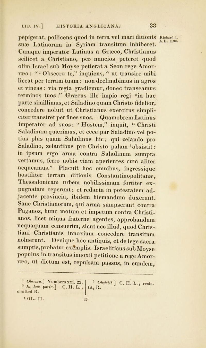 pepigerat, pollicens quod in terra vel mari ditionis suae Latinorum in Syriam transitum inhiberet. Cumque imperator Latinus a Graeco, Christianus scilicet a Christiano, per nuncios peteret quod olim Israel sub Moyse petierat a Seon rege Amor- raeo : “J Obsecro te,” inquiens, “ ut transire mihi liceat per terram tuam : non declinabimus in agros et vineas : via regia gradiemur, donec transeamus terminos tuosGraecus ille impio regi * 2in hac parte simillimus, et Saladino quam Christo fidelior, concedere noluit ut Christianus exercitus simpli- citer transiret per fines suos. Quamobrem Latinus imperator ad suos: “ Hostem,” inquit, “ Christi Saladinum quaerimus, et ecce par Saladino vel po- tius plus quam Saladinus hic; qui zelando pro Saladino, zelantibus pro Christo palam 3obsistit: in ipsum ergo arma contra Saladinum sumpta vertamus, ferro nobis viam aperientes cum aliter nequeamus.” Placuit hoc omnibus, ingressique hostiliter terram ditionis Constantinopolitanae, Thessalonicam urbem nobilissimam fortiter ex- pugnatam ceperunt: et redacta in potestatem ad- jacente provincia, ibidem hiemandum duxerunt. Sane Christianorum, qui arma sumpserant contra Paganos, hunc motum et impetum contra Christi- anos, licet minus fraterne agentes, approbandum nequaquam censuerim, sicut nec illud, quod Chris- tiani Christianis innoxium concedere transitum noluerunt. Denique hoc antiquis, et de lege sacra sumptis,probatur exSmplis. Israeliticus sub Moyse populus in transitus innoxii petitione a rege Amor- iae°, dictum est, repulsam passus, in eundem. Obsecro.'] Numbers xxi. 22. 3 Obsistit.] C. H. L.: resis 2 In hac parte.] C. H. L.; tit, R. omitted R. VOL. II. D Richard I A.D. 1190