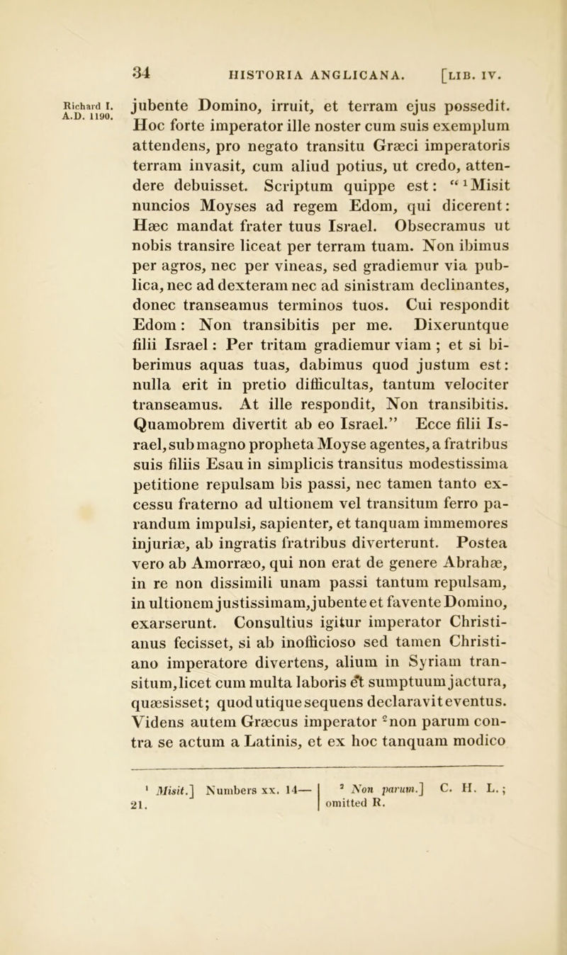 A.D. 1190. 34 HISTORIA ANGLICANA. [LIB. IV. Hoc forte imperator ille noster cum suis exemplum attendens, pro negato transitu Graeci imperatoris terram invasit, cum aliud potius, ut credo, atten- dere debuisset. Scriptum quippe est: “ 1 Misit nuncios Moyses ad regem Edom, qui dicerent: Haec mandat frater tuus Israel. Obsecramus ut nobis transire liceat per terram tuam. Non ibimus per agros, nec per vineas, sed gradiemur via pub- lica, nec ad dexteram nec ad sinistram declinantes, donec transeamus terminos tuos. Cui respondit Edom: Non transibitis per me. Dixeruntque filii Israel: Per tritam gradiemur viam ; et si bi- berimus aquas tuas, dabimus quod justum est: nulla erit in pretio difficultas, tantum velociter transeamus. At ille respondit. Non transibitis. Quamobrem divertit ab eo Israel.” Ecce filii Is- rael, sub magno propheta Moyse agentes, a fratribus suis filiis Esau in simplicis transitus modestissima petitione repulsam bis passi, nec tamen tanto ex- cessu fraterno ad ultionem vel transitum ferro pa- randum impulsi, sapienter, et tanquam immemores injuriae, ab ingratis fratribus diverterunt. Postea vero ab Amorraeo, qui non erat de genere Abrahae, in re non dissimili unam passi tantum repulsam, in ultionem justissimam, jubente et favente Domino, exarserunt. Consultius igitur imperator Christi- anus fecisset, si ab inofficioso sed tamen Christi- ano imperatore divertens, alium in Syriam tran- situm,licet cum multa laboris et sumptuum jactura, quaesisset; quod utique sequens declaraviteventus. Videns autem Graecus imperator 2non parum con- tra se actum a Latinis, et ex hoc tanquam modico 1 Misit.] Numbers xx. 14— 2 Noji parum.] omitted R. C. H. L.; 21.