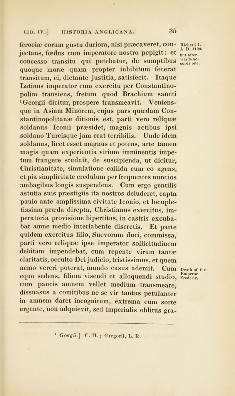 ferociae eorum gustu duriora, nisi praecaveret, con- jectans, foedus cum imperatore nostro pepigit: et concesso transitu qui petebatur, de sumptibus quoque morae quam propter inhibitum fecerat transitum, ei, dictante justitia, satisfecit. Itaque Latinus imperator cum exercitu per Constantino- polim transiens, fretum quod Brachium sancti ^eorgii dicitur, prospere transmeavit. Veniens- que in Asiam Minorem, cujus pars quaedam Con- stantinopolitanae ditionis est, parti vero reliquae soldanus Iconii praesidet, magnis actibus ipsi soldano Turcisque jam erat terribilis. Unde idem soldanus, licet esset magnus et potens, arte tamen magis quam experientia virium imminentis impe- tum frangere studuit, de suscipienda, ut dicitur, Christianitate, simulatione callida cum eo agens, et pia simplicitate credulum perfrequentes nuncios ambagibus longis suspendens. Cum ergo gentilis astutia suis praestigiis ita nostros deluderet, capta paulo ante amplissima civitate Iconio, et locuple- tissima pra3da direpta, Christianus exercitus, im- peratoria provisione bipertitus, in castris excuba- bat amne medio interlabente discretis. Et parte quidem exercitus filio, Suevorum duci, commissa, parti vero reliquae ipse imperator sollicitudinem debitam impendebat, cum repente virum tantae claritatis, occulto Dei judicio, tristissimus, et quem nemo vereri poterat, mundo casus ademit. Cum equo sedens, filium visendi et alloquendi studio, cum paucis amnem vellet medium transmeare, dissuasus a comitibus ne se vir tantus petulanter in amnem daret incognitum, extrema eum sorte urgente, non adquievit, sed imperialis oblitus gra- Richaid I. A.D. 1190 but after- wards ac- eo rds onc. Death of tlie Eniperor Frederic. 1 Georgii.~\ C. H.; Gregorii, L. R.