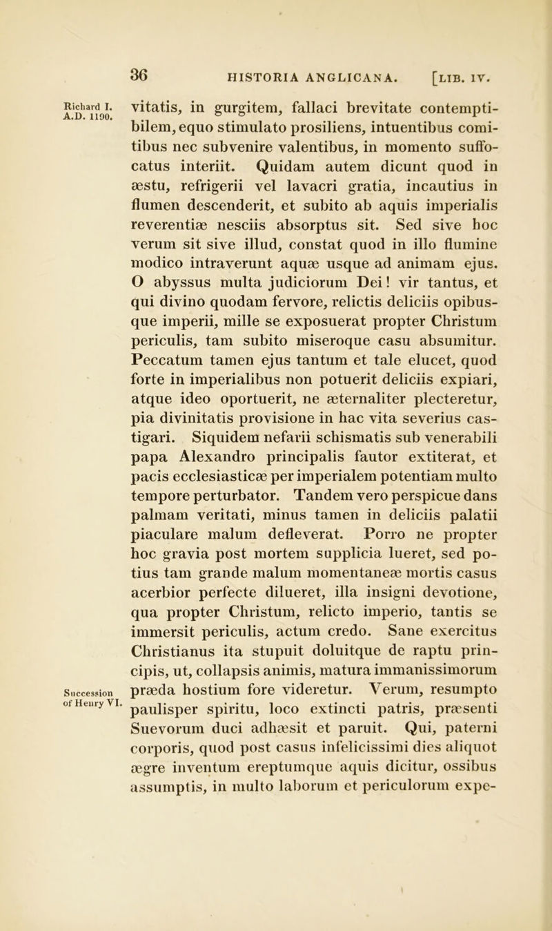 A.D. 1190. Succession of Heiiry VI. 36 HISTORIA ANGLICANA. [LIB. IV. vitatis, in gurgitem, fallaci brevitate contempti- bilem, equo stimulato prosiliens, intuentibus comi- tibus nec subvenire valentibus, in momento suffo- catus interiit. Quidam autem dicunt quod in aestu, refrigerii vel lavacri gratia, incautius in flumen descenderit, et subito ab aquis imperialis reverentiae nesciis absorptus sit. Sed sive hoc verum sit sive illud, constat quod in illo flumine modico intraverunt aquae usque ad animam ejus. O abyssus multa judiciorum Dei! vir tantus, et qui divino quodam fervore, relictis deliciis opibus- que imperii, mille se exposuerat propter Christum periculis, tam subito miseroque casu absumitur. Peccatum tamen ejus tantum et tale elucet, quod forte in imperialibus non potuerit deliciis expiari, atque ideo oportuerit, ne aeternaliter plecteretur, pia divinitatis provisione in hac vita severius cas- tigari. Siquidem nefarii schismatis sub venerabili papa Alexandro principalis fautor extiterat, et pacis ecclesiasticae per imperialem potentiam multo tempore perturbator. Tandem vero perspicue dans palmam veritati, minus tamen in deliciis palatii piaculare malum defleverat. Porro ne propter hoc gravia post mortem supplicia lueret, sed po- tius tam grande malum momentaneae mortis casus acerbior perfecte dilueret, illa insigni devotione, qua propter Christum, relicto imperio, tantis se immersit periculis, actum credo. Sane exercitus Christianus ita stupuit doluitque de raptu prin- cipis, ut, collapsis animis, matura immanissimorum praeda hostium fore videretur. Verum, resumpto paulisper spiritu, loco extincti patris, praesenti Suevorum duci adheesit et paruit. Qui, paterni corporis, quod post casus infelicissimi dies aliquot aegre inventum ereptumque aquis dicitur, ossibus assumptis, in multo laborum et periculorum expe-