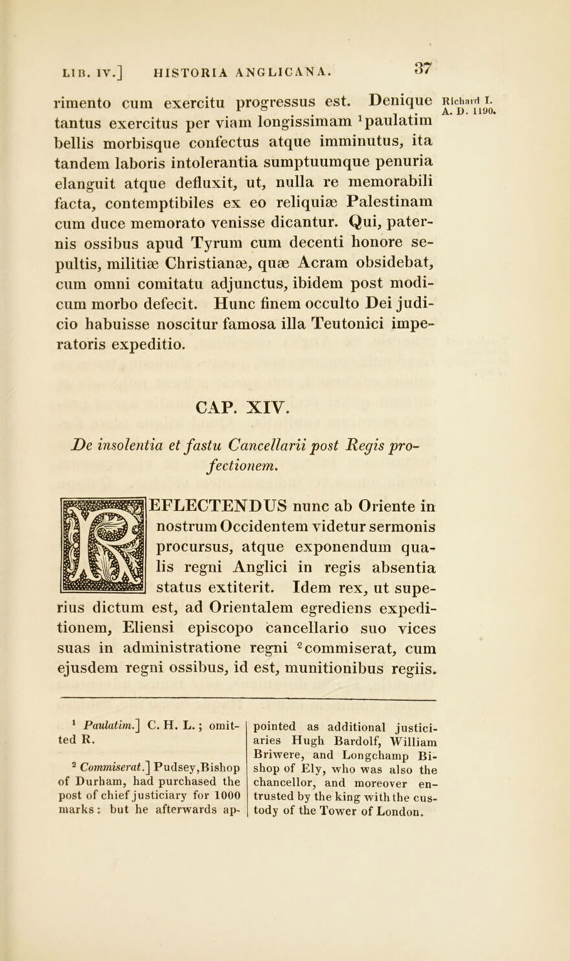 rimento cum exercitu progressus est. Denique tantus exercitus per viam longissimam xpaulatim bellis morbisque confectus atque imminutus, ita tandem laboris intolerantia sumptuumque penuria elanguit atque defluxit, ut, nulla re memorabili facta, contemptibiles ex eo reliquiae Palestinam cum duce memorato venisse dicantur. Qui, pater- nis ossibus apud Tyrum cum decenti honore se- pultis, militiae Christianae, quae Aeram obsidebat, cum omni comitatu adjunctus, ibidem post modi- cum morbo defecit. Hunc finem occulto Dei judi- cio habuisse noscitur famosa illa Teutonici impe- ratoris expeditio. CAP. XIY. De insolentia et fastu Cancellarii post Regis pro- fectionem. EFLECTENDUS nunc ab Oriente in nostrum Occidentem videtur sermonis procursus, atque exponendum qua- lis regni Anglici in regis absentia status extiterit. Idem rex, ut supe- rius dictum est, ad Orientalem egrediens expedi- tionem, Eliensi episcopo cancellario suo vices suas in administratione regni 2 commiserat, cum ejusdem regni ossibus, id est, munitionibus regiis. 1 Paulatim.] C. H. L.; omit- ted R. 2 Commiserat.] Pudsey,Bishop of Durham, had purchased the post of chief justiciary for 1000 niarks: but he afterwards ap- pointed as additional justici- aries Hugh Bardolf, William Briwere, and Longchamp Bi- shop of Ely, who was also the chancellor, and moreover en- trusted by the king withthe cus- tody of the Tower of London. Rlchard I. A. L>. 1190.