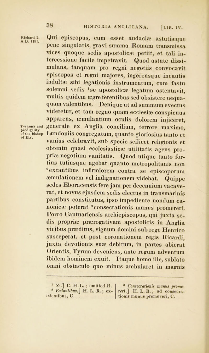 A.D^lfol; Qui ePiscoPus> cum esset audaciae astutiaeque pene singularis, gravi summa Romam transmissa vices quoque sedis apostolicae petiit, et tali in- tercessione facile impetravit. Quod astute dissi- mulans, tanquam pro regni negotiis convocavit episcopos et regni majores, ingerensque incautis indultae sibi legationis instrumentum, cum fastu solemni sedis *se apostolicae legatum ostentavit, multis quidem aegre ferentibus sed obsistere nequa- quam valentibus. Denique ut ad summum evectus videretur, et tam regno quam ecclesiae conspicuus apparens, aemulantium oculis dolorem injiceret, Tyranny and generale ex Anglia concilium, terrore maximo, of Eiybi5h°p L‘undomis congregatum, quanto gloriosius tanto et vanius celebravit, sub specie scilicet religionis et obtentu quasi ecclesiasticae utilitatis agens pro- priae negotium vanitatis. Quod utique tanto for- tius tutiusque agebat quanto metropolitanis non 2extantibus infirmiorem contra se episcoporum aemulationem vel indignationem videbat. Quippe sedes Eboracensis fere jam per decennium vacave- rat, et novus ejusdem sedis electus in transmarinis partibus constitutus, ipso impediente nondum ca- nonicae poterat 3consecrationis munus promereri. Porro Cantuariensis archiepiscopus, qui juxta se- dis propriae praerogativam apostolicis in Anglia vicibus praeditus, signum domini sub rege Henrico susceperat, et post coronationem regis Ricardi, juxta devotionis suae debitum, in partes abierat Orientis, Tyrum deveniens, ante regum adventum ibidem hominem exuit. Itaque homo ille, sublato omni obstaculo quo minus ambularet in magnis 1 <%.] C. H.L.; omitted R. 2 Extantibus.J H. L. R.: ex- 3 Consecrationis munus prome- reri.] H. L. R. ; ad consecra- tionis munus promoveri, C. istentibus, C.