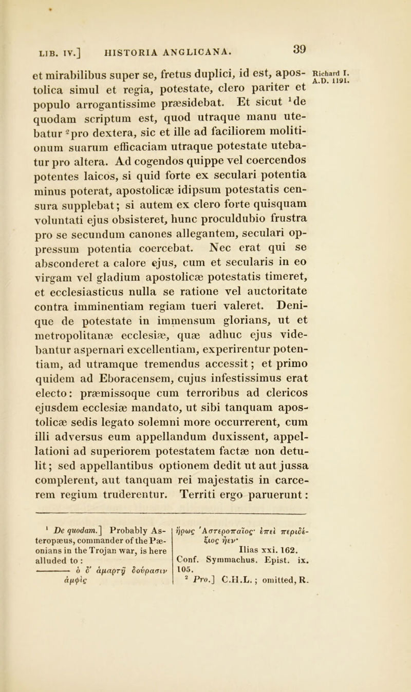 et mirabilibus super se, fretus duplici, id est, apos- tolica simul et regia, potestate, clero pariter et populo arrogantissime praesidebat. Et sicut *de quodam scriptum est, quod utraque manu ute- batur 1 2pro dextera, sic et ille ad faciliorem moliti- onum suarum efficaciam utraque potestate uteba- tur pro altera. Ad cogendos quippe vel coercendos potentes laicos, si quid forte ex seculari potentia minus poterat, apostolicae idipsum potestatis cen- sura supplebat; si autem ex clero forte quisquam voluntati ejus obsisteret, hunc proculdubio frustra pro se secundum canones allegantem, seculari op- pressum potentia coercebat. Nec erat qui se absconderet a calore ejus, cum et secularis in eo virgam vel gladium apostolicae potestatis timeret, et ecclesiasticus nulla se ratione vel auctoritate contra imminentiam regiam tueri valeret. Deni- que de potestate in immensum glorians, ut et metropolitanae ecclesiae, quae adhuc ejus vide- bantur aspernari excellentiam, experirentur poten- tiam, ad utramque tremendus accessit; et primo quidem ad Eboracensem, cujus infestissimus erat electo: praemissoque cum terroribus ad clericos ejusdem ecclesiae mandato, ut sibi tanquam apos- tolicae sedis legato solemni more occurrerent, cum illi adversus eum appellandum duxissent, appel- lationi ad superiorem potestatem factae non detu- lit; sed appellantibus optionem dedit ut aut jussa complerent, aut tanquam rei majestatis in carce- rem regium truderentur. Territi ergo paruerunt: 1 De quodam.\ Probably As- teropseus, commander of the Pae- onians in the Trojan war, is here alluded to : 6 S' a/xapry Sovpacnv apcplg r/piog ’A(TTtpoTra~iog’ enti ttepide- KlOQ TjEV’ Ilias xxi. 162. Conf. Symmachus. Epist. ix. 105. 2 Pro.] C.II.L.; omitted,R. Richard I A.D. 111)1