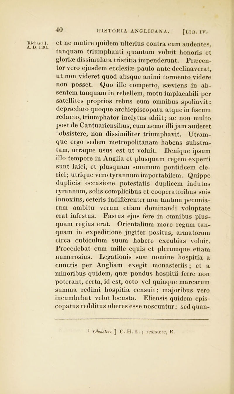 et ne mutire quidem ulterius contra eum audentes, tanquam triumphanti quantum voluit honoris et gloriae dissimulata tristitia impenderunt. Praecen- tor vero ejusdem ecclesiae paulo ante declinaverat, ut non videret quod absque animi tormento videre non posset. Quo ille comperto, saeviens in ab- sentem tanquam in rebellem, motu implacabili per satellites proprios rebus eum omnibus spoliavit: depraedato quoque archiepiscopatu atque in fiscum redacto, triumphator inclytus abiit; ac non multo post de Cantuariensibus, cum nemo illi jam auderet Absistere, non dissimiliter triumphavit. Utram- que ergo sedem metropolitanam habens substra- tam, utraque usus est ut voluit. Denique ipsum illo tempore in Anglia et plusquam regem experti sunt laici, et plusquam summum pontificem cle- rici ; utrique vero tyrannum importabilem. Quippe duplicis occasione potestatis duplicem indutus tyrannum, solis complicibus et cooperatoribus suis innoxius, ceteris indifferenter non tantum pecunia- rum ambitu verum etiam dominandi voluptate erat infestus. Fastus ejus fere in omnibus plus- quam regius erat. Orientalium more regum tan- quam in expeditione jugiter positus, armatorum circa cubiculum suum habere excubias voluit. Procedebat cum mille equis et plerumque etiam numerosius. Legationis suae nomine hospitia a cunctis per Angliam exegit monasteriis; et a minoribus quidem, quae pondus hospitii ferre non poterant, certa, id est, octo vel quinque marcarum summa redimi hospitia censuit: majoribus vero incumbebat velut locusta. Eliensis quidem epis- copatus redditus uberes esse noscuntur: sed quan- Ob$istere.~\ C. H. L. ; resistere, R. i