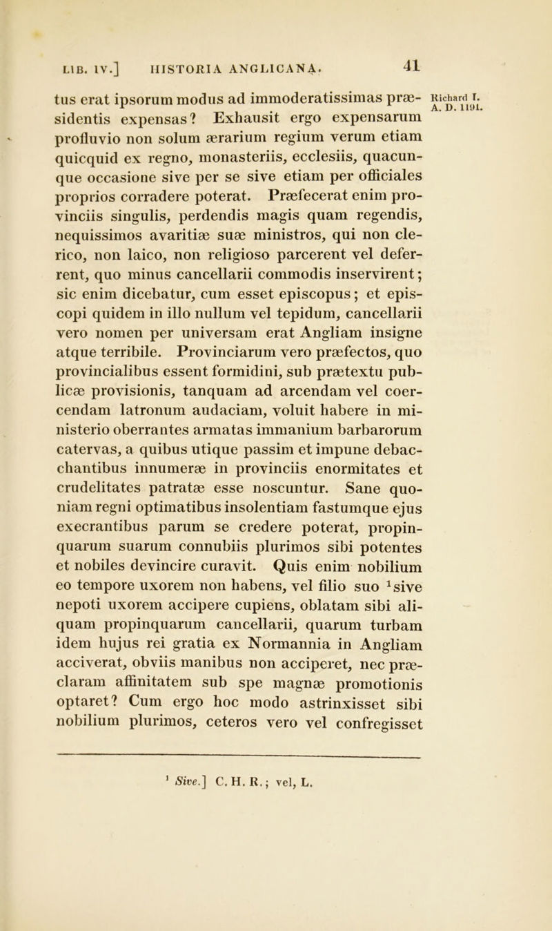 tus erat ipsorum modus ad immoderatissimas prae- sidentis expensas? Exhausit ergo expensarum profluvio non solum aerarium regium verum etiam quicquid ex regno, monasteriis, ecclesiis, quacun- que occasione sive per se sive etiam per officiales proprios corradere poterat. Praefecerat enim pro- vinciis singulis, perdendis magis quam regendis, nequissimos avaritiae suae ministros, qui non cle- rico, non laico, non religioso parcerent vel defer- rent, quo minus cancellarii commodis inservirent; sic enim dicebatur, cum esset episcopus; et epis- copi quidem in illo nullum vel tepidum, cancellarii vero nomen per universam erat Angliam insigne atque terribile. Provinciarum vero praefectos, quo provincialibus essent formidini, sub praetextu pub- licae provisionis, tanquam ad arcendam vel coer- cendam latronum audaciam, voluit habere in mi- nisterio oberrantes armatas immanium barbarorum catervas, a quibus utique passim et impune debac- chantibus innumerae in provinciis enormitates et crudelitates patratae esse noscuntur. Sane quo- niam regni optimatibus insolentiam fastumque ejus execrantibus parum se credere poterat, propin- quarum suarum connubiis plurimos sibi potentes et nobiles devincire curavit. Quis enim nobilium eo tempore uxorem non habens, vel filio suo asive nepoti uxorem accipere cupiens, oblatam sibi ali- quam propinquarum cancellarii, quarum turbam idem hujus rei gratia ex Normannia in Angliam acciverat, obviis manibus non acciperet, nec prae- claram affinitatem sub spe magnae promotionis optaret? Cum ergo hoc modo astrinxisset sibi nobilium plurimos, ceteros vero vel confregisset Richard I. A. D. 1191. 1 Sire.] C. H. R.; vel, L.