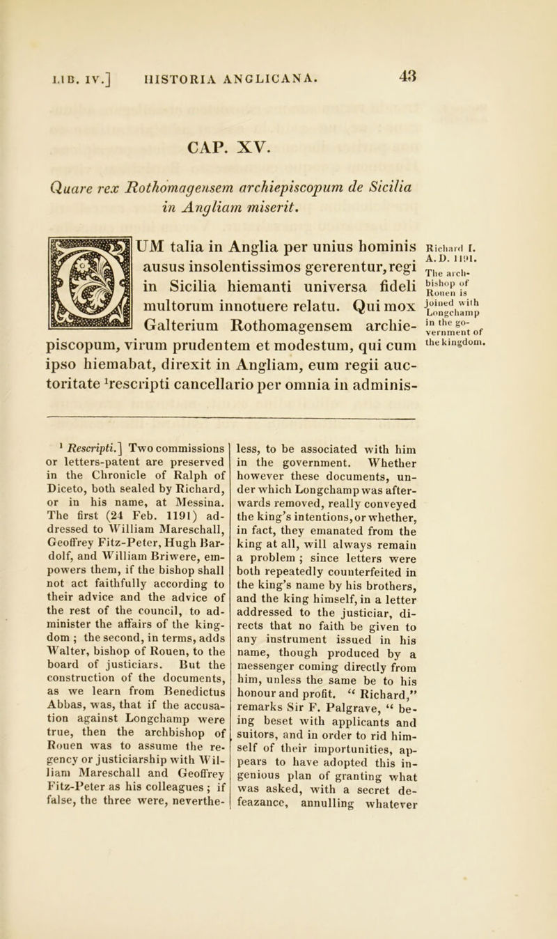 CAP. XV. Quare rex Rothomagensem archiepiscopum de Sicilia in Angliam miserit. UM talia in Anglia per unius hominis ausus insolentissimos gererentur, regi in Sicilia hiemanti universa fideli multorum innotuere relatu. Qui mox Galterium Rothomagensem archie- piscopum, virum prudentem et modestum, qui cum ipso hiemabat, direxit in Angliam, eum regii auc- toritate descripti cancellario per omnia in adminis- Ricliard I. A.D. 11 !> 1. The arcli* bishop of Ronen is joined with Longchamp in the go- vernment of the kingdom. 1Rescripti.] Two commissions or letters-patent are preserved in the Chronicle of Ralph of Diceto, both sealed by Richard, or in his narae, at Messina. The first (24 Feb. 1191) ad- dressed to William Mareschall, Geoffrey Fitz-Peter, Hugh Bar- dolf, and William Briwere, em- powers them, if the bishop shall not act faithfully according to their advice and the advice of the rest of the council, to ad- minister the affairs of the king;- dom ; the second, in terms, adds Walter, bishop of Rouen, to the board of justiciars. But the construction of the documents, as we leam from Benedictus Abbas, was, that if the accusa- tion against Longchamp were true, then the archbishop of Rouen was to assume the re- gency or justiciarship with Wil- liani Mareschall and Geoffrey Fitz-Peter as his colleagues ; if false, the three were, neverthe- less, to be associated with him in the government. Whether however these documents, un- der which Longchamp was after- wards removed, really conveyed the king’s intentions,or whether, in fact, they emanated from the king at ali, will always remain a problem ; since letters were both repeatedly counterfeited in the king’s name by his brothers, and the king himself, in a letter addressed to the justiciar, di- rects that no faith be given to any instrument issued in his name, though produced by a messenger coming directly from him, unless the same be to his honour and profit. “Richard/’ remarks Sir F. Palgrave, “ be- ing beset with applicants and suitors, and in order to rid him- self of their importunities, ap- pears to have adopted this in- genious plan of granting wliat was asked, with a secret de- feazance, annulling whatever