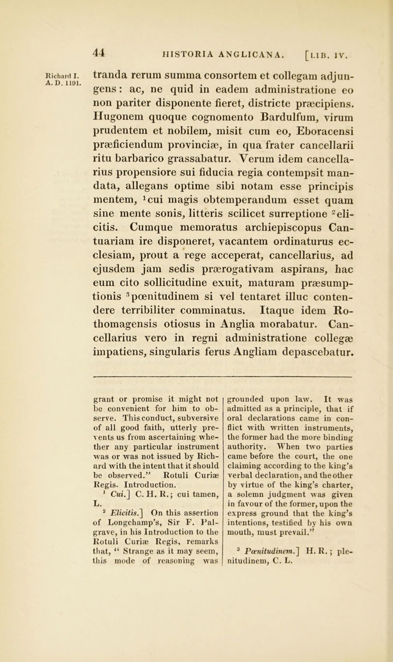 A. D. 1191. 44 HISTORIA ANGLICANA. [l.lB. iv. gens : ac, ne quid in eadem administratione eo non pariter disponente fieret, districte praecipiens. Hugonem quoque cognomento Bardulfum, virum prudentem et nobilem, misit cum eo, Eboracensi praeficiendum provinciae, in qua frater cancellarii ritu barbarico grassabatur. Verum idem cancella- rius propensiore sui fiducia regia contempsit man- data, allegans optime sibi notam esse principis mentem, *cui magis obtemperandum esset quam sine mente sonis, litteris scilicet surreptione 2 eli- citis. Cumque memoratus archiepiscopus Can- tuariam ire disponeret, vacantem ordinaturus ec- clesiam, prout a rege acceperat, cancellarius, ad ejusdem jam sedis praerogativam aspirans, hac eum cito sollicitudine exuit, maturam praesump- tionis 3 poenitudinem si vel tentaret illuc conten- dere terribiliter comminatus. Itaque idem Ro- thomagensis otiosus in Anglia morabatur. Can- cellarius vero in regni administratione collegae impatiens, singularis ferus Angliam depascebatur. grant or promise it might not be convenient for him to ob- serve. This conduct, subversive of ali good faith, utterly pre- vents us from ascertaining whe- ther any particular instrument was or was not issued by Rich- ard with the intent that it should be observed.” Rotuli Curiae Regis. Introduction. * Cui.] C. H.R.; cui tamen, L. 2 Elicitis.] On this assertion of Longchamp’s, Sir F. Pal- grave, in his Introduction to the Rotuli Curiae Regis, remarks that, t( Strange as it may seem, this mode of reasoning was grounded upon law. It was admitted as a principle, that if oral declarations came in con- flict with written instruments, the former had the more binding authority. When two parties came before the court, the one claiming according to the king’s verbal declaration, and theother by virtue of the king’s charter, a solemn judgment was given in favour of the former, upon the express ground that the king’s intentions, testified by his own mouth, must prevail/' 3 Poenitudinem.] H. R.; ple- nitudinem, C. L.