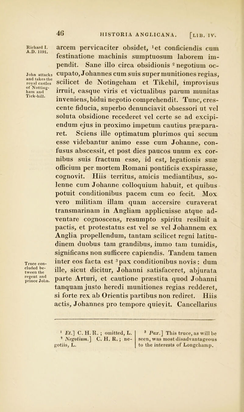 A.D. 1191. John attacks and takes the royal castles of Notling- ham and Tick-hill. Truce con- cluded be- tween the regent and prince John. 46 HISTORIA ANGLICANA. [LIB. IV. festinatione machinis sumptuosum laborem im- pendit. Sane illo circa obsidionis 1 2 negotium oc- cupato, Johannes cum suis super munitiones regias, scilicet de Notingeham et Tikehil, improvisus irruit, easque viris et victualibus parum munitas inveniens, bidui negotio comprehendit. Tunc, cres- cente fiducia, superbo denunciavit obsessori ut vel soluta obsidione recederet vel certe se ad excipi- endum ejus in proximo impetum cautius praepara- ret. Sciens ille optimatum plurimos qui secum esse videbantur animo esse cum Johanne, con- fusus abscessit, et post dies paucos unum ex cor- nibus suis fractum esse, id est, legationis suas officium per mortem Romani pontificis exspirasse, cognovit. Hiis territus, amicis mediantibus, so- lenne cum Johanne colloquium habuit, et quibus potuit conditionibus pacem cum eo fecit. Mox vero militiam illam quam accersire curaverat transmarinam in Angliam applicuisse atque ad- ventare cognoscens, resumpto spiritu resiluit a pactis, et protestatus est vel se vel Johannem ex Anglia propellendum, tantam scilicet regni latitu- dinem duobus tam grandibus, immo tam tumidis, significans non sufficere capiendis. Tandem tamen inter eos facta est 3 pax conditionibus novis : dum ille, sicut dicitur, Johanni satisfaceret, abjurata parte Arturi, et cautione praestita quod Johanni tanquam justo heredi munitiones regias redderet, si forte rex ab Orientis partibus non rediret. Hiis actis, Johannes pro tempore quievit. Cancellarius 1 Et.~\ C. H. R. ; omitted, L. * Negotium.] C. H. R.; ne- gotiis, L. 3 Pax.] This truce, as will be seen, was most disadvantageous to the interests of Longchamp.