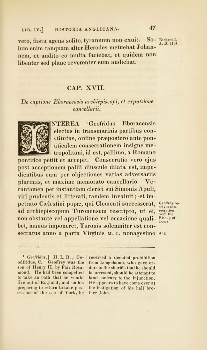vero, fastu agens solito, tyrannum non exuit. So- lum enim tanquam alter Herodes metuebat Johan- nem, et audito eo multa faciebat, et quidem non libenter sed plane reverenter eum audiebat. CAP. XVII. De captione Eboracensis archiepiscopi, et expulsione cancellarii. NTEREA ^eofridus Eboracensis electus in transmarinis partibus con- stitutus, ordine praepostero ante pon- tificalem consecrationem insigne me- tropolitani, id est, pallium, a Romano pontifice petiit et accepit. Consecratio vero ejus post acceptionem pallii diuscule dilata est, impe- dientibus eum per objectiones varias adversariis plurimis, et maxime memorato cancellario. Ve- runtamen per instantiam clerici sui Simonis Apuli, viri prudentis et litterati, tandem invaluit; et im- petrato Caelestini papas, qui Clementi successerat, ad archiepiscopum Turonensem rescripto, ut ei, non obstante vel appellatione vel occasione quali- bet, manus imponeret, Turonis solemniter est con- secratus anno a partu Virginis m. c. nonagesimo 1 Geofridus.~\ H. L. R. ; Ge- odfridus, C. Geoffrey was the son of Henry II. by Fair Rosa- mond. He had been compelled to take an oath that he would live out of England, and on his 1 preparing to return to take pos- i session of the see of York, he received a decided prohibition from Longchamp, who gave or- ders to the sheriffs that he should be arrested, should he attempt to land contrary to the injunction. He appears to have come over at the instigation of his half bro- ther John. Richard I. A. D. 1101. Geoffrey re- ceives con- secration from the Bishop of Tours. Aug.