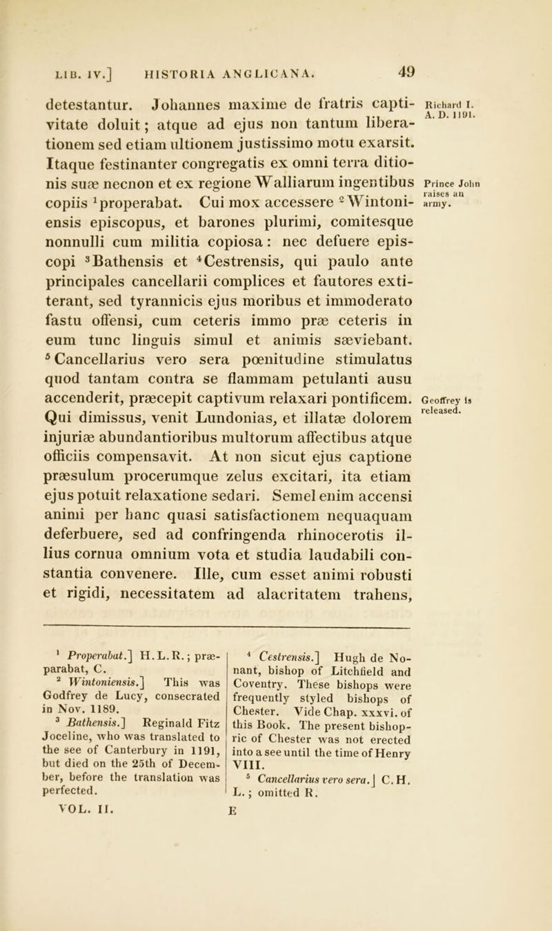 detestantur. Johannes maxime de fratris capti- vitate doluit; atque ad ejus non tantum libera- tionem sed etiam ultionem justissimo motu exarsit. Itaque festinanter congregatis ex omni terra ditio- nis suae necnon et ex regione Walliarum ingentibus copiis properabat. Cui mox accessere 1 2 Wintoni- ensis episcopus, et barones plurimi, comitesque nonnulli cum militia copiosa: nec defuere epis- copi 3Bathensis et 4Cestrensis, qui paulo ante principales cancellarii complices et fautores exti- terant, sed tyrannicis ejus moribus et immoderato fastu offensi, cum ceteris immo prae ceteris in eum tunc linguis simul et animis saeviebant. 5 Cancellarius vero sera poenitudine stimulatus quod tantam contra se flammam petulanti ausu accenderit, praecepit captivum relaxari pontificem. Qui dimissus, venit Lundonias, et illatae dolorem injuriae abundantioribus multorum affectibus atque officiis compensavit. At non sicut ejus captione praesulum procerumque zelus excitari, ita etiam ejus potuit relaxatione sedari. Semel enim accensi animi per hanc quasi satisfactionem nequaquam deferbuere, sed ad confringenda rhinocerotis il- lius cornua omnium vota et studia laudabili con- stantia convenere. Ille, cum esset animi robusti et rigidi, necessitatem ad alacritatem trahens, 1 Properabat.] H.L.R.; prae- parabat, C. 2 Wintoniensis.] This was Godfrey de Lucy, consecraled in Nov. 1189. 3 Bathensis.] Reginald Fitz Joceline, who was translated to the see of Canterbury in 1191, but died on the 25th of Decem- ber, before the transiation was perfected. VOL. II. 4 Cestrensis.] Hugh de No- nant, bishop of Litchfield and Coventry. These bishops were frequently styled bishops of Che.ster. Vide Chap. xxxvi. of this Book. The present bishop- ric of Chester was not erected into a see until the time of Henry VIII. 5 Cancellarius vero sera. J C.H. L.; omitted R. E Richard I. A. D. 1191. Prince John raiscs an army. Geoffrey ls released.