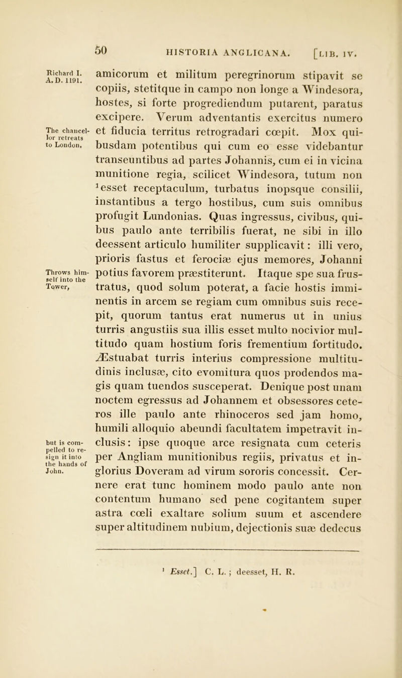 HISTORIA ANGLICANA. [ub. IV. Richard I. A.D. 1191. The chancel- lor retreats to London. Throws him- selt' into the Tower, but is com- pelled to re- sign it into the hands of John. amicorum et militum peregrinorum stipavit se copiis, stetitque in campo non longe a Windesora, hostes, si forte progrediendum putarent, paratus excipere. Verum adventantis exercitus numero et fiducia territus retrogradari coepit. Mox qui- busdam potentibus qui cum eo esse videbantur transeuntibus ad partes Johannis, cum ei in vicina munitione regia, scilicet Windesora, tutum non 1 esset receptaculum, turbatus inopsque consilii, instantibus a tergo hostibus, cum suis omnibus profugit Lundonias. Quas ingressus, civibus, qui- bus paulo ante terribilis fuerat, ne sibi in illo deessent articulo humiliter supplicavit: illi vero, prioris fastus et ferocia? ejus memores, Johanni potius favorem praestiterunt. Itaque spe sua frus- tratus, quod solum poterat, a facie hostis immi- nentis in arcem se regiam cum omnibus suis rece- pit, quorum tantus erat numerus ut in unius turris angustiis sua illis esset multo nocivior mul- titudo quam hostium foris frementium fortitudo. iEstuabat turris interius compressione multitu- dinis inclusae, cito evomitura quos prodendos ma- gis quam tuendos susceperat. Denique post unam noctem egressus ad Johannem et obsessores cete- ros ille paulo ante rhinoceros sed jam homo, humili alloquio abeundi facultatem impetravit in- clusis : ipse quoque arce resignata cum ceteris per Angliam munitionibus regiis, privatus et in- glorius Doveram ad virum sororis concessit. Cer- nere erat tunc hominem modo paulo ante non contentum humano sed pene cogitantem super astra coeli exaltare solium suum et ascendere super altitudinem nubium, dejectionis suae dedecus Esset.C. L. ; deesset, FI. R. i