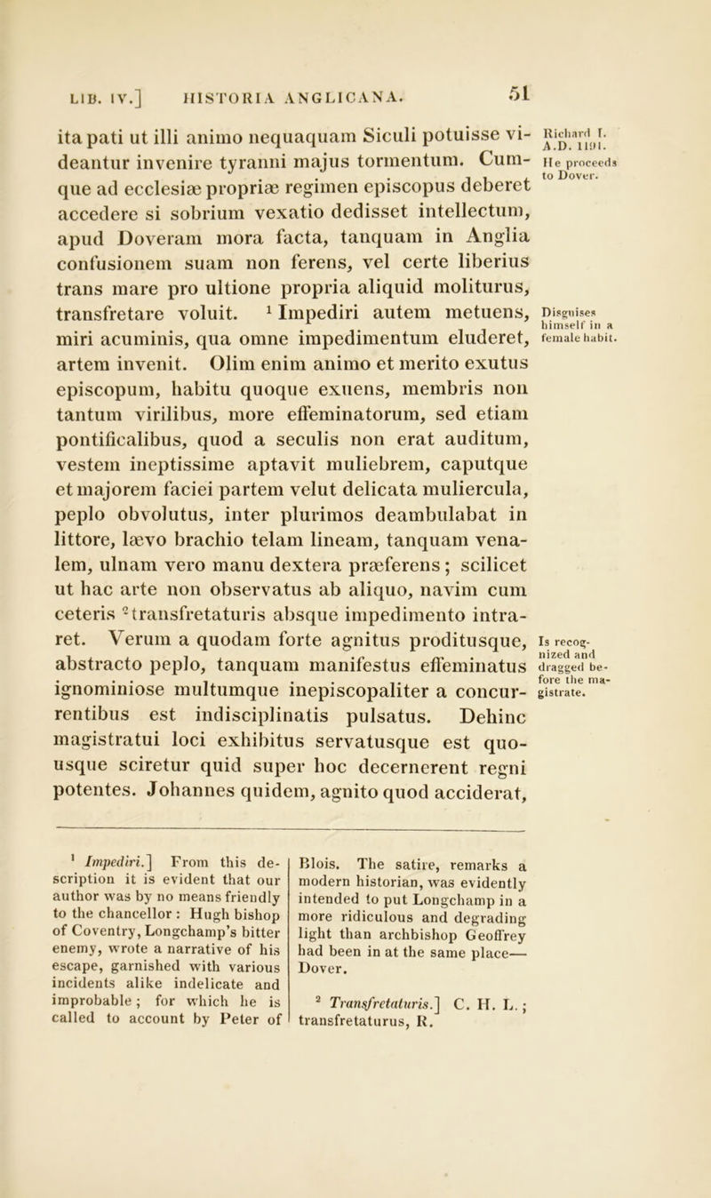 ita pati ut illi animo nequaquam Siculi potuisse vi- deantur invenire tyranni majus tormentum. Cum- que ad ecclesiae propriae regimen episcopus deberet accedere si sobrium vexatio dedisset intellectum, apud Doveram mora facta, tanquam in Anglia confusionem suam non ferens, vel certe liberius trans mare pro ultione propria aliquid moliturus, transfretare voluit. 1 Impediri autem metuens, miri acuminis, qua omne impedimentum eluderet, artem invenit. Olim enim animo et merito exutus episcopum, habitu quoque exuens, membris non tantum virilibus, more effeminatorum, sed etiam pontificalibus, quod a seculis non erat auditum, vestem ineptissime aptavit muliebrem, caputque et majorem faciei partem velut delicata muliercula, peplo obvolutus, inter plurimos deambulabat in littore, laevo brachio telam lineam, tanquam vena- lem, ulnam vero manu dextera praeferens; scilicet ut hac arte non observatus ab aliquo, navim cum ceteris 2transfretaturis absque impedimento intra- ret. Verum a quodam forte agnitus proditusque, abstracto peplo, tanquam manifestus effeminatus ignominiose multumque inepiscopaliter a concur- rentibus est indisciplinatis pulsatus. Dehinc magistratui loci exhibitus servatusque est quo- usque sciretur quid super hoc decernerent regni potentes. Johannes quidem, agnito quod acciderat, 1 Impediri.] From this de- scription it is evident that our author was by no means friendly to the chancellor : Hugh bishop of Coventry, Longchamp’s bitter enemy, wrote a narrative of his escape, garnished with various incidents alike indelicate and improbable; for which he is called to account by Peter of Blois. The satire, remarks a modern historian, was evidently intended to put Longchamp in a more ridiculous and degrading light than archbishop Geoflrey had been in at the same place— Dover. 2 Transfretaturis.] C. H. L.; transfretaturus, R. Richard I. A.D. 1101. Me proceeds to Dover. Disguises himself' in a female liabit. Is recog- nized and dragged be- fore the ma- gistrate.