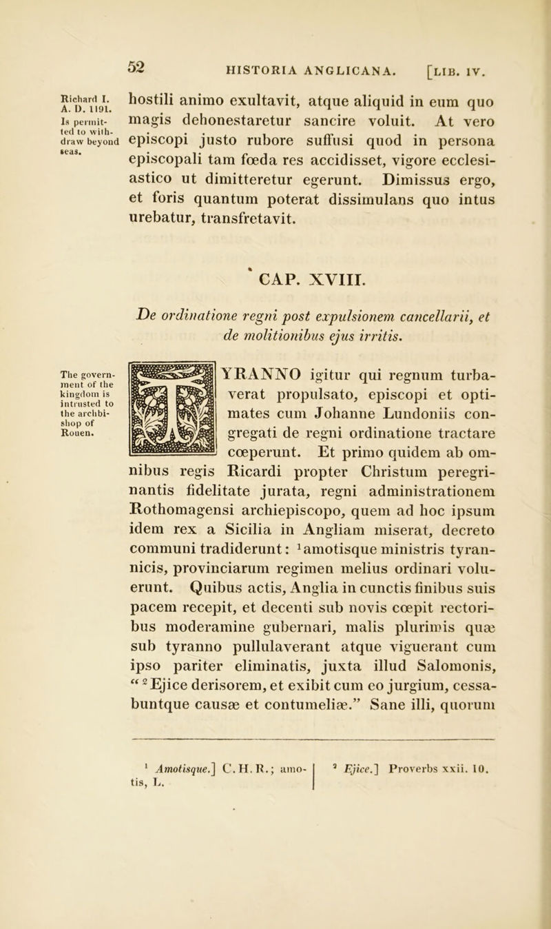 A. D. 1191. Is pennit- ted to wilh- draw beyond «eas. The govern- ment of the kingdom is intrusted to the arclibi- shop of Rouen. 52 HISTORIA ANGLICANA. [lIB. IV. hostili animo exultavit, atque aliquid in eum quo magis dehonestaretur sancire voluit. At vero episcopi justo rubore suffusi quod in persona episcopali tam foeda res accidisset, vigore ecclesi- astico ut dimitteretur egerunt. Dimissus ergo, et foris quantum poterat dissimulans quo intus urebatur, transfretavit. CAP. XVIII. De ordinatione regni post expulsionem cancellarii, et de molitionibus ejus irritis. YIIANXO igitur qui regnum turba- verat propulsato, episcopi et opti- mates cum Johanne Lundoniis con- gregati de regni ordinatione tractare coeperunt. Et primo quidem ab om- nibus regis Ricardi propter Christum peregri- nantis fidelitate jurata, regni administrationem Rothomagensi archiepiscopo, quem ad hoc ipsum idem rex a Sicilia in Angliam miserat, decreto communi tradiderunt: ^motisque ministris tyran- nicis, provinciarum regimen melius ordinari volu- erunt. Quibus actis, Anglia in cunctis finibus suis pacem recepit, et decenti sub novis coepit rectori- bus moderamine gubernari, malis plurimis qua? sub tyranno pullulaverant atque viguerant cum ipso pariter eliminatis, juxta illud Salomonis, 1 2 Ejice derisorem, et exibit cum eo jurgium, cessa- buntque causae et contumeliae.” Sane illi, quorum tis, L.